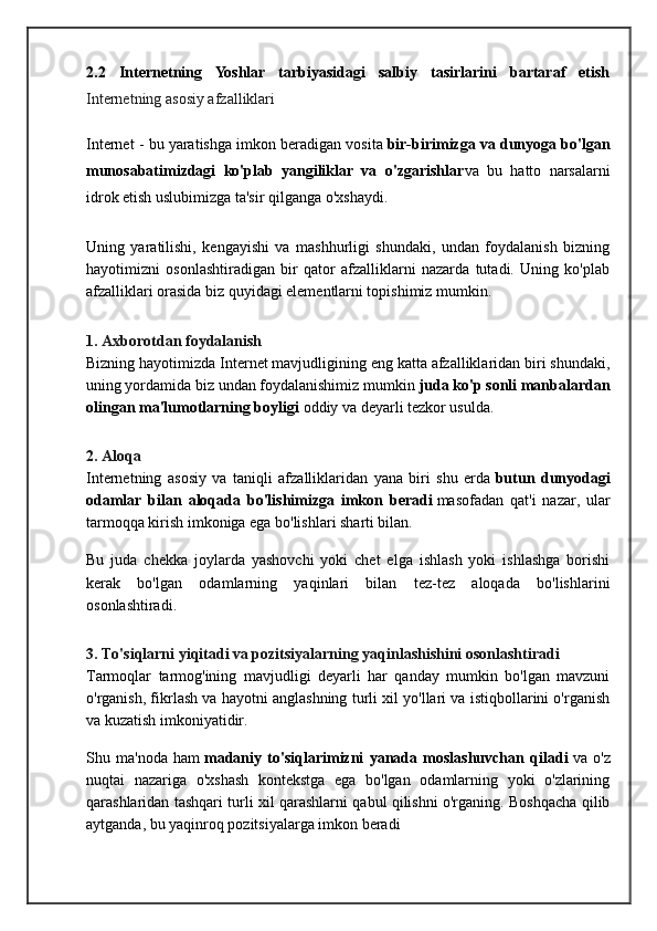 2.2   Internetning   Yoshlar   tarbiyasidagi   salbiy   tasirlarini   bartaraf   etish
Internetning asosiy afzalliklari
Internet - bu yaratishga imkon beradigan vosita   bir-birimizga va dunyoga bo'lgan
munosabatimizdagi   ko'plab   yangiliklar   va   o'zgarishlar va   bu   hatto   narsalarni
idrok etish uslubimizga ta'sir qilganga o'xshaydi.
Uning   yaratilishi,   kengayishi   va   mashhurligi   shundaki,   undan   foydalanish   bizning
hayotimizni   osonlashtiradigan   bir   qator   afzalliklarni   nazarda   tutadi.   Uning   ko'plab
afzalliklari orasida biz quyidagi elementlarni topishimiz mumkin.
1. Axborotdan foydalanish
Bizning hayotimizda Internet mavjudligining eng katta afzalliklaridan biri shundaki,
uning yordamida biz undan foydalanishimiz mumkin   juda ko'p sonli manbalardan
olingan ma'lumotlarning boyligi   oddiy va deyarli tezkor usulda.
2. Aloqa
Internetning   asosiy   va   taniqli   afzalliklaridan   yana   biri   shu   erda   butun   dunyodagi
odamlar   bilan   aloqada   bo'lishimizga   imkon   beradi   masofadan   qat'i   nazar,   ular
tarmoqqa kirish imkoniga ega bo'lishlari sharti bilan.
Bu   juda   chekka   joylarda   yashovchi   yoki   chet   elga   ishlash   yoki   ishlashga   borishi
kerak   bo'lgan   odamlarning   yaqinlari   bilan   tez-tez   aloqada   bo'lishlarini
osonlashtiradi.
3. To'siqlarni yiqitadi va pozitsiyalarning yaqinlashishini osonlashtiradi
Tarmoqlar   tarmog'ining   mavjudligi   deyarli   har   qanday   mumkin   bo'lgan   mavzuni
o'rganish, fikrlash va hayotni anglashning turli xil yo'llari va istiqbollarini o'rganish
va kuzatish imkoniyatidir.
Shu   ma'noda   ham   madaniy   to'siqlarimizni   yanada   moslashuvchan   qiladi   va   o'z
nuqtai   nazariga   o'xshash   kontekstga   ega   bo'lgan   odamlarning   yoki   o'zlarining
qarashlaridan tashqari turli xil qarashlarni qabul qilishni o'rganing. Boshqacha qilib
aytganda, bu yaqinroq pozitsiyalarga imkon beradi 