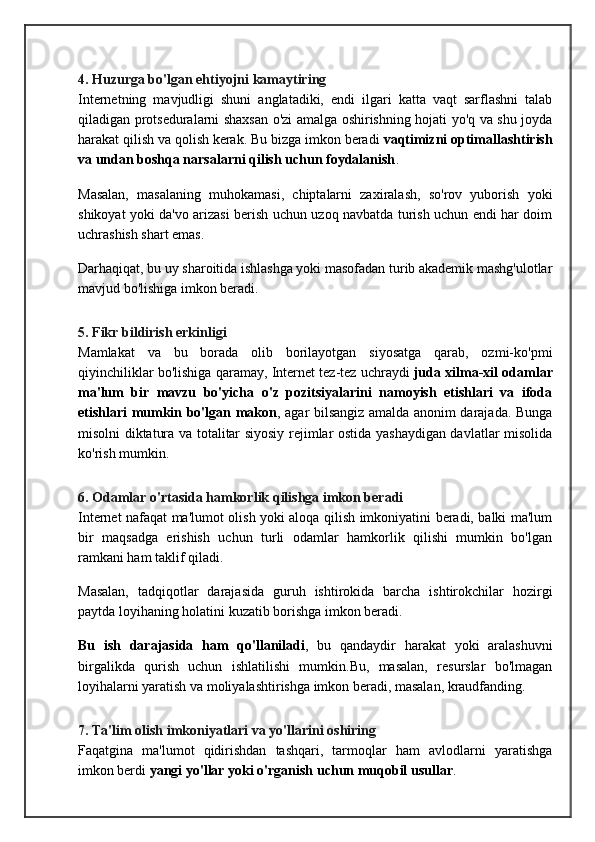 4. Huzurga bo'lgan ehtiyojni kamaytiring
Internetning   mavjudligi   shuni   anglatadiki,   endi   ilgari   katta   vaqt   sarflashni   talab
qiladigan protseduralarni shaxsan o'zi amalga oshirishning hojati yo'q va shu joyda
harakat qilish va qolish kerak. Bu bizga imkon beradi   vaqtimizni optimallashtirish
va undan boshqa narsalarni qilish uchun foydalanish .
Masalan,   masalaning   muhokamasi,   chiptalarni   zaxiralash,   so'rov   yuborish   yoki
shikoyat yoki da'vo arizasi berish uchun uzoq navbatda turish uchun endi har doim
uchrashish shart emas.
Darhaqiqat, bu uy sharoitida ishlashga yoki masofadan turib akademik mashg'ulotlar
mavjud bo'lishiga imkon beradi.
5. Fikr bildirish erkinligi
Mamlakat   va   bu   borada   olib   borilayotgan   siyosatga   qarab,   ozmi-ko'pmi
qiyinchiliklar bo'lishiga qaramay, Internet tez-tez uchraydi   juda xilma-xil odamlar
ma'lum   bir   mavzu   bo'yicha   o'z   pozitsiyalarini   namoyish   etishlari   va   ifoda
etishlari mumkin bo'lgan makon , agar bilsangiz amalda anonim darajada. Bunga
misolni diktatura va totalitar siyosiy rejimlar ostida yashaydigan davlatlar misolida
ko'rish mumkin.
6. Odamlar o'rtasida hamkorlik qilishga imkon beradi
Internet nafaqat ma'lumot olish yoki aloqa qilish imkoniyatini beradi, balki ma'lum
bir   maqsadga   erishish   uchun   turli   odamlar   hamkorlik   qilishi   mumkin   bo'lgan
ramkani ham taklif qiladi.
Masalan,   tadqiqotlar   darajasida   guruh   ishtirokida   barcha   ishtirokchilar   hozirgi
paytda loyihaning holatini kuzatib borishga imkon beradi.
Bu   ish   darajasida   ham   qo'llaniladi ,   bu   qandaydir   harakat   yoki   aralashuvni
birgalikda   qurish   uchun   ishlatilishi   mumkin.Bu,   masalan,   resurslar   bo'lmagan
loyihalarni yaratish va moliyalashtirishga imkon beradi, masalan, kraudfanding.
7. Ta'lim olish imkoniyatlari va yo'llarini oshiring
Faqatgina   ma'lumot   qidirishdan   tashqari,   tarmoqlar   ham   avlodlarni   yaratishga
imkon berdi   yangi yo'llar yoki o'rganish uchun muqobil usullar . 