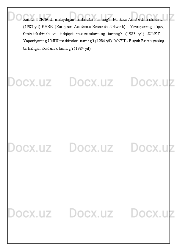 xamda TCP/IP da ishlaydigan mashinalari tarmog‘i. Markazi  Amsterdam shaxrida.
(1982   yil)   EARN   (European   Academic   Research   Network)   -   Yevropaning   o‘quv,
ilmiy-tekshirish   va   tadqiqot   muassasalarining   tarmog‘i   (1983   yil)   JUNET   -
Yaponiyaning UNIX mashinalari tarmog‘i (1984 yil) JANET - Buyuk Britaniyaning
birlashgan akademik tarmog‘i (1984 yil) 