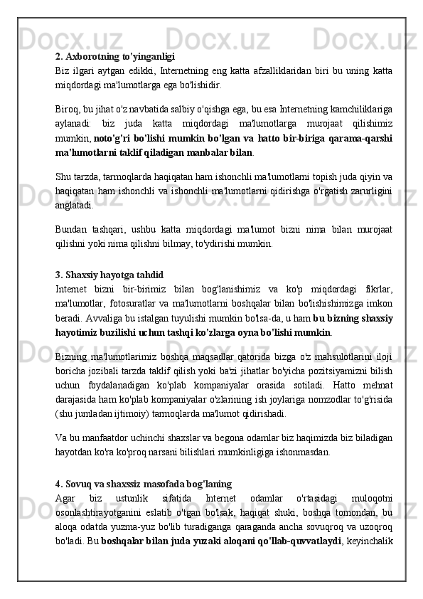 2. Axborotning to'yinganligi
Biz   ilgari   aytgan   edikki,   Internetning   eng   katta   afzalliklaridan   biri   bu   uning   katta
miqdordagi ma'lumotlarga ega bo'lishidir.
Biroq, bu jihat o'z navbatida salbiy o'qishga ega, bu esa Internetning kamchiliklariga
aylanadi:   biz   juda   katta   miqdordagi   ma'lumotlarga   murojaat   qilishimiz
mumkin,   noto'g'ri   bo'lishi   mumkin   bo'lgan   va   hatto   bir-biriga   qarama-qarshi
ma'lumotlarni taklif qiladigan manbalar bilan .
Shu tarzda, tarmoqlarda haqiqatan ham ishonchli ma'lumotlarni topish juda qiyin va
haqiqatan   ham   ishonchli   va   ishonchli   ma'lumotlarni   qidirishga   o'rgatish   zarurligini
anglatadi.
Bundan   tashqari,   ushbu   katta   miqdordagi   ma'lumot   bizni   nima   bilan   murojaat
qilishni yoki nima qilishni bilmay, to'ydirishi mumkin.
3. Shaxsiy hayotga tahdid
Internet   bizni   bir-birimiz   bilan   bog'lanishimiz   va   ko'p   miqdordagi   fikrlar,
ma'lumotlar,   fotosuratlar   va   ma'lumotlarni   boshqalar   bilan   bo'lishishimizga   imkon
beradi. Avvaliga bu istalgan tuyulishi mumkin bo'lsa-da, u ham   bu bizning shaxsiy
hayotimiz buzilishi uchun tashqi ko'zlarga oyna bo'lishi mumkin .
Bizning   ma'lumotlarimiz   boshqa   maqsadlar   qatorida   bizga   o'z   mahsulotlarini   iloji
boricha jozibali tarzda taklif qilish yoki ba'zi jihatlar bo'yicha pozitsiyamizni bilish
uchun   foydalanadigan   ko'plab   kompaniyalar   orasida   sotiladi.   Hatto   mehnat
darajasida ham ko'plab kompaniyalar o'zlarining ish joylariga nomzodlar to'g'risida
(shu jumladan ijtimoiy) tarmoqlarda ma'lumot qidirishadi.
Va bu manfaatdor uchinchi shaxslar va begona odamlar biz haqimizda biz biladigan
hayotdan ko'ra ko'proq narsani bilishlari mumkinligiga ishonmasdan.
4. Sovuq va shaxssiz masofada bog'laning
Agar   biz   ustunlik   sifatida   Internet   odamlar   o'rtasidagi   muloqotni
osonlashtirayotganini   eslatib   o'tgan   bo'lsak,   haqiqat   shuki,   boshqa   tomondan,   bu
aloqa   odatda   yuzma-yuz   bo'lib   turadiganga   qaraganda   ancha   sovuqroq   va   uzoqroq
bo'ladi. Bu   boshqalar bilan juda yuzaki aloqani qo'llab-quvvatlaydi , keyinchalik 