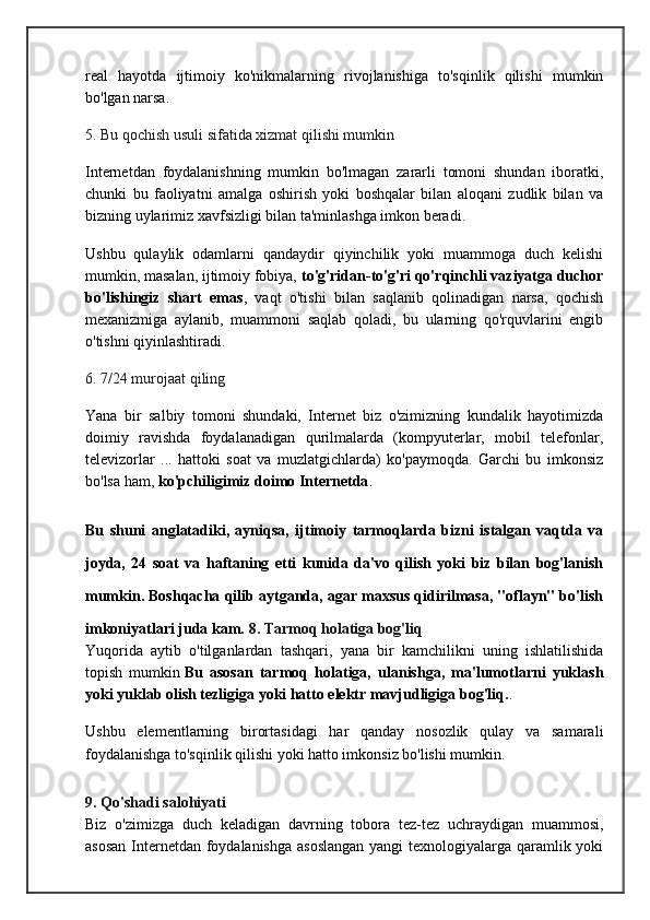 real   hayotda   ijtimoiy   ko'nikmalarning   rivojlanishiga   to'sqinlik   qilishi   mumkin
bo'lgan narsa.
5. Bu qochish usuli sifatida xizmat qilishi mumkin
Internetdan   foydalanishning   mumkin   bo'lmagan   zararli   tomoni   shundan   iboratki,
chunki   bu   faoliyatni   amalga   oshirish   yoki   boshqalar   bilan   aloqani   zudlik   bilan   va
bizning uylarimiz xavfsizligi bilan ta'minlashga imkon beradi.
Ushbu   qulaylik   odamlarni   qandaydir   qiyinchilik   yoki   muammoga   duch   kelishi
mumkin, masalan, ijtimoiy fobiya,   to'g'ridan-to'g'ri qo'rqinchli vaziyatga duchor
bo'lishingiz   shart   emas ,   vaqt   o'tishi   bilan   saqlanib   qolinadigan   narsa,   qochish
mexanizmiga   aylanib,   muammoni   saqlab   qoladi,   bu   ularning   qo'rquvlarini   engib
o'tishni qiyinlashtiradi.
6. 7/24 murojaat qiling
Yana   bir   salbiy   tomoni   shundaki,   Internet   biz   o'zimizning   kundalik   hayotimizda
doimiy   ravishda   foydalanadigan   qurilmalarda   (kompyuterlar,   mobil   telefonlar,
televizorlar   ...   hattoki   soat   va   muzlatgichlarda)   ko'paymoqda.   Garchi   bu   imkonsiz
bo'lsa ham,   ko'pchiligimiz doimo Internetda .
Bu   shuni   anglatadiki,   ayniqsa,   ijtimoiy   tarmoqlarda   bizni   istalgan   vaqtda   va
joyda,   24   soat   va   haftaning   etti   kunida   da'vo   qilish   yoki   biz   bilan   bog'lanish
mumkin. Boshqacha qilib aytganda, agar maxsus qidirilmasa, "oflayn" bo'lish
imkoniyatlari juda kam.  8. Tarmoq holatiga bog'liq
Yuqorida   aytib   o'tilganlardan   tashqari,   yana   bir   kamchilikni   uning   ishlatilishida
topish   mumkin   Bu   asosan   tarmoq   holatiga,   ulanishga,   ma'lumotlarni   yuklash
yoki yuklab olish tezligiga yoki hatto elektr mavjudligiga bog'liq. .
Ushbu   elementlarning   birortasidagi   har   qanday   nosozlik   qulay   va   samarali
foydalanishga to'sqinlik qilishi yoki hatto imkonsiz bo'lishi mumkin.
9. Qo'shadi salohiyati
Biz   o'zimizga   duch   keladigan   davrning   tobora   tez-tez   uchraydigan   muammosi,
asosan  Internetdan foydalanishga  asoslangan  yangi  texnologiyalarga qaramlik yoki 