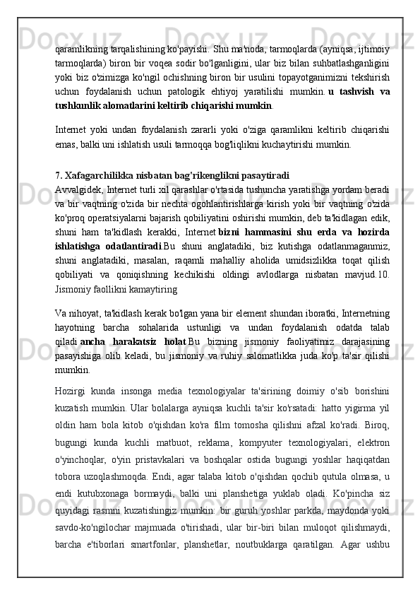 qaramlikning tarqalishining ko'payishi. Shu ma'noda, tarmoqlarda (ayniqsa, ijtimoiy
tarmoqlarda)   biron   bir   voqea   sodir   bo'lganligini,   ular   biz   bilan   suhbatlashganligini
yoki biz o'zimizga ko'ngil  ochishning biron bir usulini  topayotganimizni  tekshirish
uchun   foydalanish   uchun   patologik   ehtiyoj   yaratilishi   mumkin.   u   tashvish   va
tushkunlik alomatlarini keltirib chiqarishi mumkin .
Internet   yoki   undan   foydalanish   zararli   yoki   o'ziga   qaramlikni   keltirib   chiqarishi
emas, balki uni ishlatish usuli tarmoqqa bog'liqlikni kuchaytirishi mumkin.
7. Xafagarchilikka nisbatan bag'rikenglikni pasaytiradi
Avvalgidek, Internet turli xil qarashlar o'rtasida tushuncha yaratishga yordam beradi
va   bir   vaqtning   o'zida   bir   nechta   ogohlantirishlarga   kirish   yoki   bir   vaqtning   o'zida
ko'proq operatsiyalarni bajarish qobiliyatini oshirishi mumkin, deb ta'kidlagan edik,
shuni   ham   ta'kidlash   kerakki,   Internet   bizni   hammasini   shu   erda   va   hozirda
ishlatishga   odatlantiradi .Bu   shuni   anglatadiki,   biz   kutishga   odatlanmaganmiz,
shuni   anglatadiki,   masalan,   raqamli   mahalliy   aholida   umidsizlikka   toqat   qilish
qobiliyati   va   qoniqishning   kechikishi   oldingi   avlodlarga   nisbatan   mavjud. 10.
Jismoniy faollikni kamaytiring
Va nihoyat, ta'kidlash kerak bo'lgan yana bir element shundan iboratki, Internetning
hayotning   barcha   sohalarida   ustunligi   va   undan   foydalanish   odatda   talab
qiladi   ancha   harakatsiz   holat   Bu   bizning   jismoniy   faoliyatimiz   darajasining
pasayishiga   olib   keladi,   bu   jismoniy   va   ruhiy   salomatlikka   juda   ko'p   ta'sir   qilishi
mumkin.
Hozirgi   kunda   insonga   media   texnologiyalar   ta'sirining   doimiy   o'sib   borishini
kuzatish   mumkin.   Ular   bolalarga   ayniqsa   kuchli   ta'sir   ko'rsatadi:   hatto   yigirma   yil
oldin   ham   bola   kitob   o'qishdan   ko'ra   film   tomosha   qilishni   afzal   ko'radi.   Biroq,
bugungi   kunda   kuchli   matbuot,   reklama,   kompyuter   texnologiyalari,   elektron
o'yinchoqlar,   o'yin   pristavkalari   va   boshqalar   ostida   bugungi   yoshlar   haqiqatdan
tobora   uzoqlashmoqda.   Endi,   agar   talaba   kitob   o'qishdan   qochib   qutula   olmasa,   u
endi   kutubxonaga   bormaydi,   balki   uni   planshetiga   yuklab   oladi.   Ko'pincha   siz
quyidagi   rasmni   kuzatishingiz   mumkin:   bir   guruh   yoshlar   parkda,   maydonda   yoki
savdo-ko'ngilochar   majmuada   o'tirishadi,   ular   bir-biri   bilan   muloqot   qilishmaydi,
barcha   e'tiborlari   smartfonlar,   planshetlar,   noutbuklarga   qaratilgan.   Agar   ushbu 