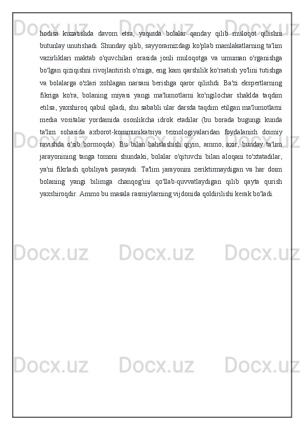 hodisa   kuzatishda   davom   etsa,   yaqinda   bolalar   qanday   qilib   muloqot   qilishni
butunlay unutishadi. Shunday qilib, sayyoramizdagi ko'plab mamlakatlarning ta'lim
vazirliklari   maktab   o'quvchilari   orasida   jonli   muloqotga   va   umuman   o'rganishga
bo'lgan qiziqishni rivojlantirish o'rniga, eng kam qarshilik ko'rsatish yo'lini tutishga
va   bolalarga   o'zlari   xohlagan   narsani   berishga   qaror   qilishdi.   Ba'zi   ekspertlarning
fikriga   ko'ra,   bolaning   miyasi   yangi   ma'lumotlarni   ko'ngilochar   shaklda   taqdim
etilsa, yaxshiroq qabul qiladi, shu sababli ular darsda taqdim etilgan ma'lumotlarni
media   vositalar   yordamida   osonlikcha   idrok   etadilar   (bu   borada   bugungi   kunda
ta'lim   sohasida   axborot-kommunikatsiya   texnologiyalaridan   foydalanish   doimiy
ravishda   o'sib   bormoqda).   Bu   bilan   bahslashish   qiyin,   ammo,   axir,   bunday   ta'lim
jarayonining   tanga   tomoni   shundaki,   bolalar   o'qituvchi   bilan   aloqani   to'xtatadilar,
ya'ni   fikrlash   qobiliyati   pasayadi.   Ta'lim   jarayonini   zeriktirmaydigan   va   har   doim
bolaning   yangi   bilimga   chanqog'ini   qo'llab-quvvatlaydigan   qilib   qayta   qurish
yaxshiroqdir. Ammo bu masala rasmiylarning vijdonida qoldirilishi kerak bo'ladi.
                                                             