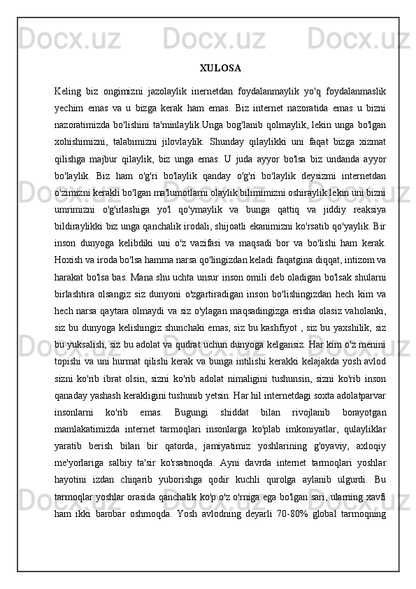 XULOSA
Keling   biz   ongimizni   jazolaylik   inernetdan   foydalanmaylik   yo'q   foydalanmaslik
yechim   emas   va   u   bizga   kerak   ham   emas.   Biz   internet   nazoratida   emas   u   bizni
nazoratimizda   bo'lishini   ta'minlaylik.Unga   bog'lanib   qolmaylik,   lekin   unga   bo'lgan
xohishimizni,   talabimizni   jilovlaylik.   Shunday   qilaylikki   uni   faqat   bizga   xizmat
qilishga   majbur   qilaylik,   biz   unga   emas.   U   juda   ayyor   bo'lsa   biz   undanda   ayyor
bo'laylik.   Biz   ham   o'g'ri   bo'laylik   qanday   o'g'ri   bo'laylik   deysizmi   internetdan
o'zimizni kerakli bo'lgan ma'lumotlarni olaylik bilimimizni oshiraylik lekin uni bizni
umrimizni   o'g'irlashiga   yo'l   qo'ymaylik   va   bunga   qattiq   va   jiddiy   reaksiya
bildiraylikki biz unga qanchalik irodali, shijoatli ekanimizni ko'rsatib qo'yaylik. Bir
inson   dunyoga   kelibdiki   uni   o'z   vazifasi   va   maqsadi   bor   va   bo'lishi   ham   kerak.
Hoxish va iroda bo'lsa hamma narsa qo'lingizdan keladi faqatgina diqqat, intizom va
harakat bo'lsa bas. Mana shu uchta unsur inson omili deb oladigan bo'lsak shularni
birlashtira   olsangiz   siz   dunyoni   o'zgartiradigan   inson   bo'lishingizdan   hech   kim   va
hech narsa qaytara olmaydi va siz o'ylagan maqsadingizga erisha olasiz vaholanki,
siz bu dunyoga kelishingiz shunchaki  emas, siz bu kashfiyot , siz bu yaxshilik, siz
bu yuksalish, siz bu adolat va qudrat uchun dunyoga kelgansiz. Har kim o'z menini
topishi va uni hurmat qilishi  kerak va bunga intilishi kerakki kelajakda yosh avlod
sizni   ko'rib   ibrat   olsin,   sizni   ko'rib   adolat   nimaligini   tushunsin,   sizni   ko'rib   inson
qanaday yashash kerakligini tushunib yetsin. Har hil internetdagi soxta adolatparvar
insonlarni   ko'rib   emas.   Bugungi   shiddat   bilan   rivojlanib   borayotgan
mamlakatimizda   internet   tarmoqlari   insonlarga   ko'plab   imkoniyatlar,   qulayliklar
yaratib   berish   bilan   bir   qatorda,   jamiyatimiz   yoshlarining   g'oyaviy,   axloqiy
me'yorlariga   salbiy   ta'sir   ko'rsatmoqda.   Ayni   davrda   internet   tarmoqlari   yoshlar
hayotini   izdan   chiqarib   yuborishga   qodir   kuchli   qurolga   aylanib   ulgurdi.   Bu
tarmoqlar yoshlar orasida qanchalik ko'p o'z o'rniga ega bo'lgan sari, ularning xavfi
ham   ikki   barobar   oshmoqda.   Yosh   avlodning   deyarli   70-80%   global   tarmoqning 