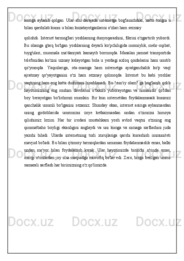 asiriga   aylanib   qolgan.   Ular   shu   darajada   internetga   bog'lanishdiki,   xatto   tongni   u
bilan qarshilab kunni u bilan kuzatayotganlarini o'zlari ham sezmay
qolishdi. Internet tarmog'lari yoshlaming dunyoqarashini, fikrini o'zgartirib yubordi.
Bu  olamga  g'arq  bo'lgan   yoshlarning  deyarli   ko'pchiligida  insoniylik,  mehr-oqibat,
tuyg'ulari,   muomala   ma'daniyati   kamayib   bormoqda.   Masalan   jamoat   transportida
telefonidan   ko'zini   uzmay   kelayotgan  bola   u   yerdagi   axloq  qoidalarini   ham   unutib
qo'ymoqda.   Yaqinlariga,   ota-onasiga   ham   internetga   ajratganchalik   ko'p   vaqt
ajratmay   qo'yayotganini   o'zi   ham   sezmay   qolmoqda.   Internet   bu   kabi   yoshlar
vaqtining ham eng katta dushmani hisoblanadi. Bu "sun'iy olam" ga bog'lanib qolib
hayotimizning   eng   muhim   davrlarini   o'tkazib   yuborayotgan   va   nimanidir   qo'ldan
boy   berayotgan   bo'lishimiz   mumkin.   Bir   kun   internetdan   foydalanmasak   kunimiz
qanchalik   unumli   bo'lganini   sezamiz.   Shunday   ekan,   internet   asiriga   aylanmasdan
uning   girdoblarida   umrimizni   zoye   ketkazmasdan   undan   o'zimizni   himoya
qilishimiz   lozim.   Har   bir   irodasi   mustahkam   yosh   avlod   vaqtni   o'zining   eng
qimmatbaho   boyligi   ekanligini   anglaydi   va   uni   kimga   va   nimaga   sarflashini   juda
yaxshi   biladi.   Ularda   internetning   turli   xurujlariga   qarshi   kurashish   immuniteti
mavjud bo'ladi. Bu bilan ijtimoiy tarmoqlardan umuman foydalanmaslik emas, balki
undan   me'yor   bilan   foydalanish   kerak.   Ular   hayotimizda   birinchi   o'rinda   emas,
oxirgi o'rinlardan joy olsa maqsadga muvofiq bo'lar edi. Zero, bizga berilgan umrni
samarali sarflash har birimizning o'z qo'limizda. 