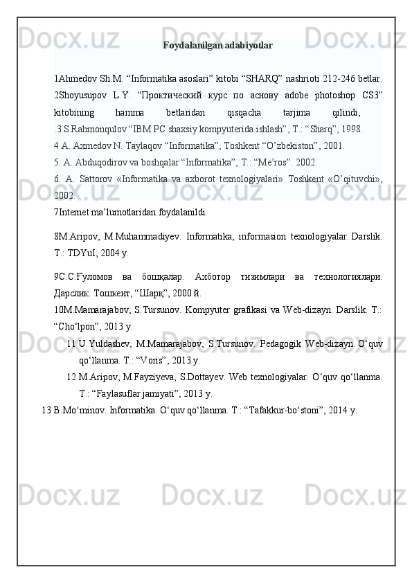 Foydalanilgan adabiyotlar
1Ahmedov Sh.M. “Informatika asoslari” kitobi “SHARQ” nashrioti 212-246 betlar.
2Shoyusupov   L.Y.   “ Проктический   курс   по   аснову   adobe   photoshop   CS3”
kitobining   hamma   betlaridan   qisqacha   tarjima   qilindi,  
.3 S.Rahmonqulov “IBM PC shaxsiy kompyuterida ishlash”,   Т .: “Sharq”, 1998.
4 A. Axmedov N. Taylaqov “Informatika”, Toshkent “O’zbekiston”, 2001.
5. A. Abduqodirov va boshqalar “Informatika”,   Т .: “Me’ros”. 2002.
6.   A.   Sattorov   «Informatika   va   axborot   texnologiyalari»   Toshkent   «O’qituvchi»,
2002.
7Internet ma’lumotlaridan foydalanildi:
8 M.Aripov,   M.Muhammadiyev.   Informatika,   informasion   texnologiyalar.   Darslik.
T.: TDYuI, 2004 y.
9 С . С . Ғуломов   ва   бошқvар .   Ахботор   тизимлари   ва   технологиялари .
Дарслик .   Тошкент , “ Шарқ ”, 2000  й .
10M.Mamarajabov,   S.Tursunov.   Kompyuter   grafikasi   va   Web-dizayn.   Darslik.   T.:
“Cho‘lpon”, 2013 y.
11 U.Yuldashev,   M.Mamarajabov,   S.Tursunov.   Pedagogik   Web-dizayn.   O‘quv
qo‘llanma. T.: “Voris”, 2013 y.  
12 M.Aripov, M.Fayziyeva,   S.Dottayev. Web  texnologiyalar. O‘quv  qo‘llanma.
T.: “Faylasuflar jamiyati”, 2013 y.
13 B.Mo minov. Informatika. O‘quv qo‘llanma. T.: “Tafakkur-bo stoni”, 2014 y.ʻ ʻ   
