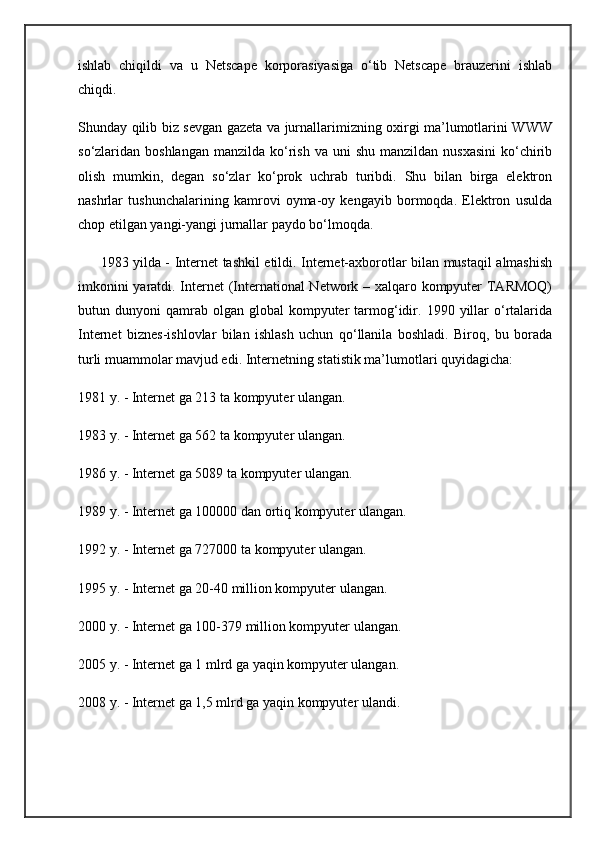ishlab   chiqildi   va   u   Netscape   korporasiyasiga   o‘tib   Netscape   brauzerini   ishlab
chiqdi.
Shunday qilib biz sevgan gazeta va jurnallarimizning oxirgi ma’lumotlarini WWW
so‘zlaridan boshlangan   manzilda ko‘rish  va  uni  shu  manzildan  nusxasini   ko‘chirib
olish   mumkin,   degan   so‘zlar   ko‘prok   uchrab   turibdi.   Shu   bilan   birga   elektron
nashrlar   tushunchalarining   kamrovi   oyma-oy   kengayib   bormoqda.   Elektron   usulda
chop etilgan yangi-yangi jurnallar paydo bo‘lmoqda.
         1983 yilda - Internet tashkil etildi. Internet-axborotlar bilan mustaqil almashish
imkonini yaratdi. Internet  (International Network – xalqaro kompyuter TARMOQ)
butun  dunyoni   qamrab  olgan   global   kompyuter  tarmog‘idir.  1990  yillar  o‘rtalarida
Internet   biznes-ishlovlar   bilan   ishlash   uchun   qo‘llanila   boshladi.   Biroq,   bu   borada
turli muammolar mavjud edi. Internetning statistik ma’lumotlari quyidagicha:
1981 y. - Internet ga 213 ta kompyuter ulangan.
1983 y. - Internet ga 562 ta kompyuter ulangan.
1986 y. - Internet ga 5089 ta kompyuter ulangan.
1989 y. - Internet ga 100000 dan ortiq kompyuter ulangan.
1992 y. - Internet ga 727000 ta kompyuter ulangan.
1995 y. - Internet ga 20-40 million kompyuter ulangan.
2000 y. - Internet ga 100-379 million kompyuter ulangan.
2005 y. - Internet ga 1 mlrd ga yaqin kompyuter ulangan.
2008 y. - Internet ga 1,5 mlrd ga yaqin kompyuter ulandi. 