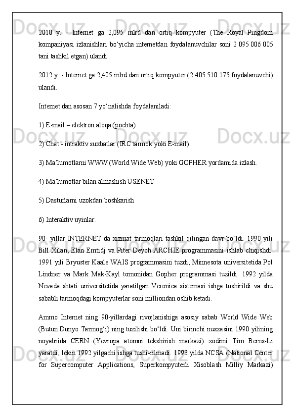 2010   y.   -   Internet   ga   2,095   mlrd   dan   ortiq   kompyuter   (The   Royal   Pingdom
kompaniyasi   izlanishlari   bo‘yicha   internetdan   foydalanuvchilar   soni   2   095   006   005
tani tashkil etgan) ulandi.
2012 y. - Internet ga 2,405 mlrd dan ortiq kompyuter (2   405   510   175 foydalanuvchi)
ulandi.
Internet dan asosan 7 yo‘nalishda foydalaniladi:
1) E-mail – elektron aloqa (pochta)
2) Chat - intraktiv suxbatlar (IRC tarmok yoki E-mail)
3) Ma’lumotlarni WWW (World Wide Web) yoki GOPHER yordamida izlash.
4) Ma’lumotlar bilan almashish USENET
5) Dasturlarni uzokdan boshkarish
6) Interaktiv uyinlar.
90-   yillar   INTERNET   da   xizmat   tarmoqlari   tashkil   qilingan   davr   bo‘ldi.   1990   yili
Bill   Xilan,   Elan   Emtidj   va   Piter   Deych   ARCHIE   programmasini   ishlab   chiqishdi.
1991 yili Bryuster Kaale WAIS programmasini tuzdi, Minnesota universitetida Pol
Lindner   va   Mark   Mak-Kayl   tomonidan   Gopher   programmasi   tuzildi.   1992   yilda
Nevada   shtati   universitetida   yaratilgan   Veronica   sistemasi   ishga   tushirildi   va   shu
sababli tarmoqdagi kompyuterlar soni milliondan oshib ketadi.
Ammo   Internet   ning   90-yillardagi   rivojlanishiga   asosiy   sabab   World   Wide   Web
(Butun Dunyo Tarmog‘i) ning tuzilishi bo‘ldi. Uni birinchi nusxasini 1990 yilining
noyabrida   CERN   (Yevropa   atomni   tekshirish   markazi)   xodimi   Tim   Berns-Li
yaratdi, lekin 1992 yilgachi ishga tushi-rilmadi. 1993 yilda NCSA (National Center
for   Supercomputer   Applications,   Superkompyuterli   Xisoblash   Milliy   Markazi) 