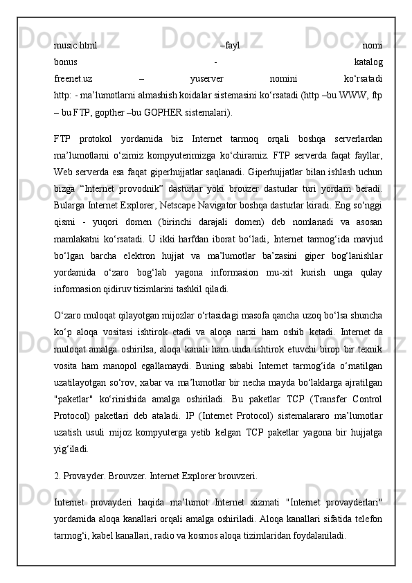music.html   –fayl   nomi
bonus   -   katalog
freenet.uz   –   yuserver   nomini   ko‘rsatadi
http: - ma’lumotlarni almashish koidalar sistemasini ko‘rsatadi (http –bu WWW, ftp
– bu FTP, gopther –bu GOPHER sistemalari).
FTP   protokol   yordamida   biz   Internet   tarmoq   orqali   boshqa   serverlardan
ma’lumotlarni   o‘zimiz   kompyuterimizga   ko‘chiramiz.   FTP   serverda   faqat   fayllar,
Web serverda esa  faqat  giperhujjatlar  saqlanadi. Giperhujjatlar  bilan ishlash  uchun
bizga   “Internet   provodnik”   dasturlar   yoki   brouzer   dasturlar   turi   yordam   beradi.
Bularga Internet Explorer, Netscape Navigator boshqa dasturlar kiradi. Eng so‘nggi
qismi   -   yuqori   domen   (birinchi   darajali   domen)   deb   nomlanadi   va   asosan
mamlakatni   ko‘rsatadi.   U   ikki   harfdan   iborat   bo‘ladi,   Internet   tarmog‘ida   mavjud
bo‘lgan   barcha   elektron   hujjat   va   ma’lumotlar   ba’zasini   giper   bog‘lanishlar
yordamida   o‘zaro   bog‘lab   yagona   informasion   mu-xit   kurish   unga   qulay
informasion qidiruv tizimlarini tashkil qiladi.
O‘zaro muloqat qilayotgan mijozlar o‘rtasidagi masofa qancha uzoq bo‘lsa shuncha
ko‘p   aloqa   vositasi   ishtirok   etadi   va   aloqa   narxi   ham   oshib   ketadi.   Internet   da
muloqat   amalga   oshirilsa ,   aloqa   kanali   ham   unda   ishtirok   etuvchi   birop   bir   texnik
vosita   ham   manopol   egallamaydi.   Buning   sababi   Internet   tarmog‘ida   o‘rnatilgan
uzatilayotgan so‘rov, xabar  va ma’lumotlar  bir  necha  mayda bo‘laklarga ajratilgan
"paketlar"   ko‘rinishida   amalga   oshiriladi.   Bu   paketlar   TCP   (Transfer   Control
Protocol)   paketlari   deb   ataladi.   IP   (Internet   Protocol)   sistemalararo   ma’lumotlar
uzatish   usuli   mijoz   kompyuterga   yetib   kelgan   TCP   paketlar   yagona   bir   hujjatga
yig‘iladi.
2. Provayder. Brouvzer. Internet Explorer brouvzeri.
Internet   provayderi   haqida   ma’lumot   Internet   xizmati   "Internet   provayderlari"
yordamida aloqa kanallari orqali amalga oshiriladi. Aloqa kanallari sifatida telefon
tarmog‘i, kabel ka nallari, radio va kosmos aloqa tizimlaridan foydalaniladi. 