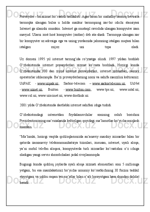 Provayder - bu xizmat ko‘rsatish tashkiloti. Agar biron bir mahalliy tarmoq bevosita
tarmoqka   ulangan   bulsa   u   holda   mazkur   tarmoqning   xar-bir   ishchi   stansiyasi
Internet ga ulanishi mumkin. Internet ga mustaqil ravishda ulangan kompyuter xam
mavjud. Ularni xost-host  kompyuter (raxbar) deb ata-shadi. Tarmoqqa ulangan xar
bir kompyuter uz adresiga ega va uning yordamida jahonning istalgan nuqtasi bilan
istalgan   mijoz   uni   topa   oladi.
Uz   domeni   1995   yil   internet   tarmog‘ida   ro‘yxatga   olindi.   1997   yildan   boshlab
O‘zbekistonda   internet   provayderlari   xizmat   ko‘rsata   boshladi.   Hozirgi   kunda
O‘zbekistonda   900   dan   ziyod   internet   provayderlari,   internet   xizmatlari,   rasmiy
operatorlar ishlamoqda. Ba’zi provayderlarning nomi va sahifa manzilini keltiramiz.
UzPAK   -   www.uzpak.uz ,   Sarkor-telecom   –   www.sarkortelecom.uz ,   UzNet
-   www.uznet.uz ,   Buzton   -   www.buzton.com ,   www.tps.uz,   www.intal.uz,
www.rol.uz, www.uzscinet.uz, www.dostlink.uz.
2001 yilda O‘zbekistonda dastlabki internet sahifasi ishga tushdi.
O‘zbekistondagi   internetdan   foydalanuvchilar   sonining   oshib   borishini
Prezidentimizning ma’ruzalarida keltirilgan quyidagi ma’lumotlar bo‘yicha aniqlash
mumkin.
“Ma’lumki,   hozirgi   vaqtda   qishloqlarimizda   an’anaviy   maishiy   xizmatlar   bilan   bir
qatorda   zamonaviy   telekommunikatsiya   tizimlari,   xususan,   internet,   uyali   aloqa,
ya’ni   mobil   telefon   aloqasi,   kompyuterda   turli   xizmatlar   ko‘rsatishni   o‘z   ichiga
oladigan yangi servis shoxobchalari jadal rivojlanmoqda.
Bugungi   kunda   qishloq   joylarda   uyali   aloqa   xizmati   abonentlari   soni   5   millionga
yetgani,   bu   esa   mamlakatimiz   bo‘yicha   umumiy   ko‘rsatkichning   30   foizini   tashkil
etayotgani va ushbu raqam tez sur’atlar bilan o‘sib borayotgani ham shundan dalolat
beradi. 