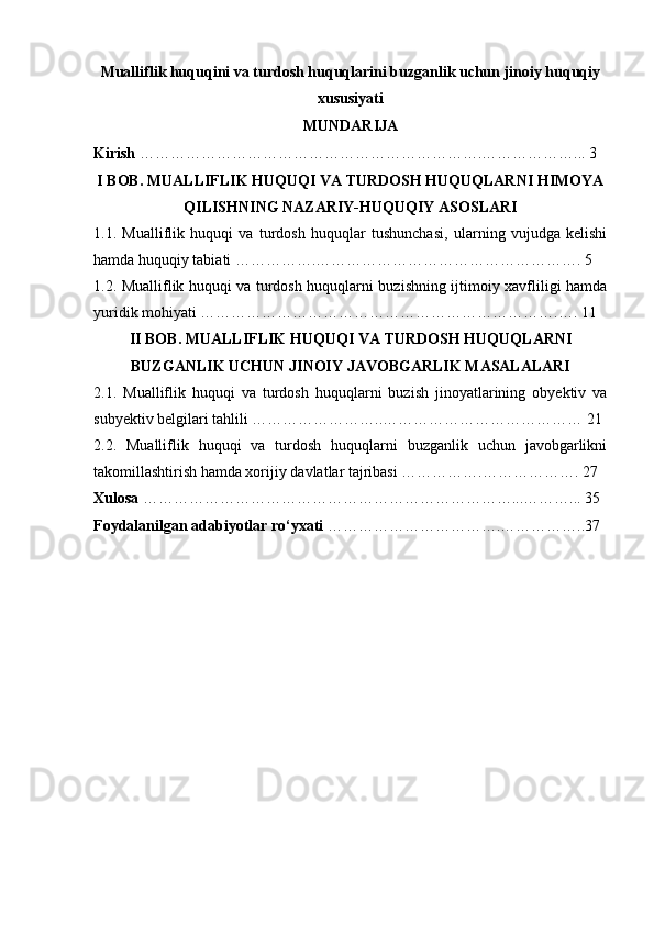 Mualliflik huquqini va turdosh huquqlarini buzganlik uchun jinoiy huquqiy
xususiyati
MUNDARIJA
Kirish  ………………………………………………………….………………... 3
I BOB. MUALLIFLIK HUQUQI VA TURDOSH HUQUQLARNI HIMOYA
QILISHNING NAZARIY-HUQUQIY ASOSLARI
1.1.   Mualliflik   huquqi   va   turdosh   huquqlar   tushunchasi,   ularning   vujudga   kelishi
hamda huquqiy tabiati …………….……………………………………………. 5
1.2. Mualliflik huquqi va turdosh huquqlarni buzishning ijtimoiy xavfliligi hamda
yuridik mohiyati …………………………………………………………….…. 11
II   BOB .  MUALLIFLIK   HUQUQI   VA   TURDOSH   HUQUQLARNI
BUZGANLIK   UCHUN   JINOIY   JAVOBGARLIK   MASALALARI
2.1.   Mualliflik   huquqi   va   turdosh   huquqlarni   buzish   jinoyatlarining   obyektiv   va
subyektiv belgilari tahlili ……………………..………………………………… 21
2.2.   Mualliflik   huquqi   va   turdosh   huquqlarni   buzganlik   uchun   javobgarlikni
takomillashtirish hamda xorijiy davlatlar tajribasi …………….………………. 27
Xulosa  ………………………………………………………………...………... 35
Foydalanilgan adabiyotlar ro‘yxati  …………………………….……………..37 
