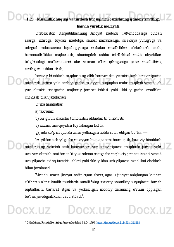 1.2. Mualliflik huquqi va turdosh huquqlarni buzishning ijtimoiy xavfliligi
hamda yuridik mohiyati.
O zbekiston   Respublikasining   Jinoyat   kodeksi   149-moddasiga   binoanʻ
asarga,   ixtiroga,   foydali   modelga,   sanoat   namunasiga,   seleksiya   yutug iga   va	
ʻ
integral   mikrosxema   topologiyasiga   nisbatan   mualliflikni   o zlashtirib   olish,	
ʻ
hammualliflikka   majburlash,   shuningdek   ushbu   intellektual   mulk   obyektlari
to g risidagi   ma lumotlarni   ular   rasman   e lon   qilinguniga   qadar   muallifning	
ʻ ʻ ʼ ʼ
roziligisiz oshkor etish, —
bazaviy hisoblash miqdorining ellik baravaridan yetmish besh baravarigacha
miqdorda jarima yoki besh yilgacha muayyan huquqdan mahrum qilish yoxud uch
yuz   oltmish   soatgacha   majburiy   jamoat   ishlari   yoki   ikki   yilgacha   ozodlikni
cheklash bilan jazolanadi.
O sha harakatlar:	
ʻ
a) takroran;
b) bir guruh shaxslar tomonidan oldindan til biriktirib;
v) xizmat mavqeyidan foydalangan holda;
g) juda ko p miqdorda zarar yetkazgan holda sodir etilgan bo lsa, —	
ʻ ʻ
bir yildan uch yilgacha muayyan huquqdan mahrum qilib, bazaviy hisoblash
miqdorining   yetmish   besh   baravaridan   yuz   baravarigacha   miqdorda   jarima   yoki
uch yuz oltmish soatdan to rt yuz sakson soatgacha majburiy jamoat ishlari yoxud	
ʻ
uch yilgacha axloq tuzatish ishlari yoki ikki yildan uch yilgacha ozodlikni cheklash
bilan jazolanadi.
Birinchi   marta  jinoyat  sodir  etgan   shaxs,   agar   u  jinoyat   aniqlangan  kundan
e tiboran o ttiz kunlik muddatda muallifning shaxsiy nomulkiy huquqlarini buzish	
ʼ ʻ
oqibatlarini   bartaraf   etgan   va   yetkazilgan   moddiy   zararning   o rnini   qoplagan	
ʻ
bo lsa, javobgarlikdan ozod etiladi	
ʻ 7
.
7
 O zbekiston Respublikasining Jinoyat kodeksi. 01.04.1995. 
ʻ https://lex.uz/docs/-111453#-265694  
10 