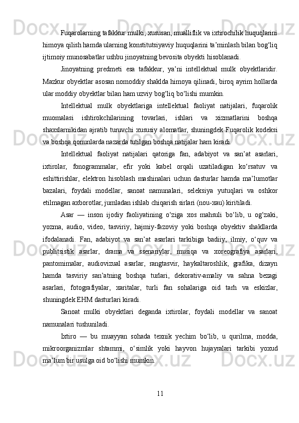 Fuqarolarning tafakkur mulki, xususan, mualliflik va ixtirochilik huquqlarini
himoya qilish hamda ularning konstitutsiyaviy huquqlarini ta’minlash bilan bog‘liq
ijtimoiy munosabatlar ushbu jinoyatning bevosita obyekti hisoblanadi.
Jinoyatning   predmeti   esa   tafakkur,   ya’ni   intellektual   mulk   obyektlaridir.
Mazkur obyektlar asosan nomoddiy shaklda himoya qilinadi, biroq ayrim hollarda
ular moddiy obyektlar bilan ham uzviy bog‘liq bo‘lishi mumkin.
Intellektual   mulk   obyektlariga   intellektual   faoliyat   natijalari,   fuqarolik
muomalasi   ishtirokchilarining   tovarlari,   ishlari   va   xizmatlarini   boshqa
shaxslarnikidan   ajratib   turuvchi   xususiy   alomatlar,   shuningdek   Fuqarolik   kodeksi
va boshqa qonunlarda nazarda tutilgan boshqa natijalar ham kiradi.
Intellektual   faoliyat   natijalari   qatoriga   fan,   adabiyot   va   san’at   asarlari,
ixtirolar,   fonogrammalar,   efir   yoki   kabel   orqali   uzatiladigan   ko‘rsatuv   va
eshittirishlar,   elektron   hisoblash   mashinalari   uchun   dasturlar   hamda   ma’lumotlar
bazalari,   foydali   modellar,   sanoat   namunalari,   seleksiya   yutuqlari   va   oshkor
etilmagan axborotlar, jumladan ishlab chiqarish sirlari (nou-xau) kiritiladi.
Asar   —   inson   ijodiy   faoliyatining   o‘ziga   xos   mahsuli   bo‘lib,   u   og‘zaki,
yozma,   audio,   video,   tasviriy,   hajmiy-fazoviy   yoki   boshqa   obyektiv   shakllarda
ifodalanadi.   Fan,   adabiyot   va   san’at   asarlari   tarkibiga   badiiy,   ilmiy,   o‘quv   va
publitsistik   asarlar,   drama   va   ssenariylar,   musiqa   va   xoreografiya   asarlari,
pantomimalar,   audiovizual   asarlar,   rangtasvir,   haykaltaroshlik,   grafika,   dizayn
hamda   tasviriy   san’atning   boshqa   turlari,   dekorativ-amaliy   va   sahna   bezagi
asarlari,   fotografiyalar,   xaritalar,   turli   fan   sohalariga   oid   tarh   va   eskizlar,
shuningdek EHM dasturlari kiradi.
Sanoat   mulki   obyektlari   deganda   ixtirolar,   foydali   modellar   va   sanoat
namunalari tushuniladi.
Ixtiro   —   bu   muayyan   sohada   texnik   yechim   bo‘lib,   u   qurilma,   modda,
mikroorganizmlar   shtammi,   o‘simlik   yoki   hayvon   hujayralari   tarkibi   yoxud
ma’lum bir usulga oid bo‘lishi mumkin.
11 