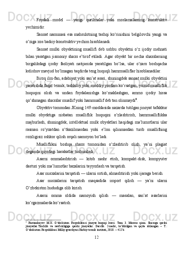Foydali   model   —   yangi   qurilmalar   yoki   moslamalarning   konstruktiv
yechimidir.
Sanoat   namunasi   esa  mahsulotning   tashqi  ko‘rinishini   belgilovchi   yangi   va
o‘ziga xos badiiy-konstruktiv yechim hisoblanadi.
Sanoat   mulki   obyektining   muallifi   deb   ushbu   obyektni   o‘z   ijodiy   mehnati
bilan   yaratgan   jismoniy   shaxs   e’tirof   etiladi.   Agar   obyekt   bir   necha   shaxslarning
birgalikdagi   ijodiy   faoliyati   natijasida   yaratilgan   bo‘lsa,   ular   o‘zaro   boshqacha
kelishuv mavjud bo‘lmagan taqdirda teng huquqli hammualliflar hisoblanadilar.
Biroq ilm-fan, adabiyot yoki san’at asari, shuningdek sanoat mulki obyektini
yaratishda faqat texnik, tashkiliy yoki moddiy yordam ko‘rsatgan, yoxud mualliflik
huquqini   olish   va   undan   foydalanishga   ko‘maklashgan,   ammo   ijodiy   hissa
qo‘shmagan shaxslar muallif yoki hammuallif deb tan olinmaydi 8
.
Obyektiv tomondan JKning 149-moddasida nazarda tutilgan jinoyat tafakkur
mulki   obyektiga   nisbatan   mualliflik   huquqini   o‘zlashtirish,   hammualliflikka
majburlash,   shuningdek,   intellektual   mulk  obyektlari   haqidagi   ma’lumotlarni   ular
rasman   ro‘yxatdan   o‘tkazilmasdan   yoki   e’lon   qilinmasdan   turib   muallifning
roziligisiz oshkor qilish orqali namoyon bo‘ladi.
Mualliflikni   boshqa   shaxs   tomonidan   o‘zlashtirib   olish,   ya’ni   plagiat
deganda quyidagi harakatlar tushuniladi:
Asarni   ommalashtirish   —   kitob   nashr   etish,   kompakt-disk,   kompyuter
dasturi yoki ma’lumotlar bazalarini tayyorlash va tarqatish.
Asar nusxalarini tarqatish — ularni sotish, almashtirish yoki ijaraga berish.
Asar   nusxalarini   tarqatish   maqsadida   import   qilish   —   ya’ni   ularni
O‘zbekiston hududiga olib kirish.
Asarni   omma   oldida   namoyish   qilish   —   masalan,   san’at   asarlarini
ko‘rgazmalarda ko‘rsatish.
8
  Rustambayev   M.X.   O zbekiston   Respublikasi   jinoyat   huquqi   kursi.   Tom   3.   Maxsus   qism.   Shaxsga   qarshiʻ
jinoyatlar.Tinchlik   va   xavfsizligiga   qarshi   jinoyatlar.   Darslik.   2-nashr,   to ldirilgan   va   qayta   ishlangan   –   T.:	
ʻ
O zbekiston Respublikasi Milliy gvardiyasi Harbiy-texnik instituti, 2018. – 412 b.	
ʻ
12 