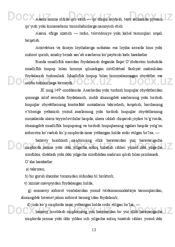 Asarni omma oldida ijro etish — qo‘shiqni kuylash, teatr sahnasida pyesani
qo‘yish yoki kinoasarlarni tomoshabinlarga namoyish etish.
Asarni   efirga   uzatish   —   radio,   televideniye   yoki   kabel   tarmoqlari   orqali
tarqatish.
Arxitektura   va   dizayn   loyihalariga   nisbatan   esa   loyiha   asosida   bino   yoki
inshoot qurish, amaliy bezak san’ati asarlarini ko‘paytirish kabi harakatlar.
Bunda mualliflik asaridan foydalanish deganda faqat O‘zbekiston hududida
mualliflik   huquqi   bilan   himoya   qilinadigan   intellektual   faoliyat   mahsulidan
foydalanish   tushuniladi.   Mualliflik   huquqi   bilan   himoyalanmagan   obyektlar   esa
ushbu tushunchaga kirmaydi.
              JK ning 149¹-moddasida  Asarlardan yoki turdosh huquqlar obyektlaridan
qonunga   xilof   ravishda   foydalanish,   xuddi   shuningdek   asarlarning   yoki   turdosh
huquqlar   obyektlarining   kontrafakt   nusxalarini   takrorlash,   tarqatish,   barchaning
e tiboriga   yetkazish   yoxud   asarlarning   yoki   turdosh   huquqlar   obyektlariningʼ
nusxalarida ularni tayyorlovchilar haqida, ularni ishlab chiqarish joylari to g risida,	
ʻ ʻ
shuningdek mualliflik huquqining va turdosh huquqlarning egalari haqida yolg on	
ʻ
axborotni ko rsatish ko p miqdorda zarar yetkazgan holda sodir etilgan bo lsa, —	
ʻ ʻ ʻ
bazaviy   hisoblash   miqdorining   ellik   baravaridan   yuz   baravarigacha
miqdorda   jarima   yoki   ikki   yilgacha   axloq   tuzatish   ishlari   yoxud   ikki   yilgacha
ozodlikni cheklash yoki ikki yilgacha ozodlikdan mahrum qilish bilan jazolanadi.
O sha harakatlar:	
ʻ
   a) takroran;
    b) bir guruh shaxslar tomonidan oldindan til biriktirib;
   v) xizmat mavqeyidan foydalangan holda;
      g)   ommaviy   axborot   vositalaridan   yoxud   telekommunikatsiya   tarmoqlaridan,
shuningdek Internet jahon axborot tarmog idan foydalanib;	
ʻ
  d) juda ko p miqdorda zarar yetkazgan holda sodir etilgan bo lsa, —	
ʻ ʻ
bazaviy   hisoblash   miqdorining   yuz   baravaridan   bir   yuz   ellik   baravarigacha
miqdorda   jarima   yoki   ikki   yildan   uch   yilgacha   axloq   tuzatish   ishlari   yoxud   ikki
13 
