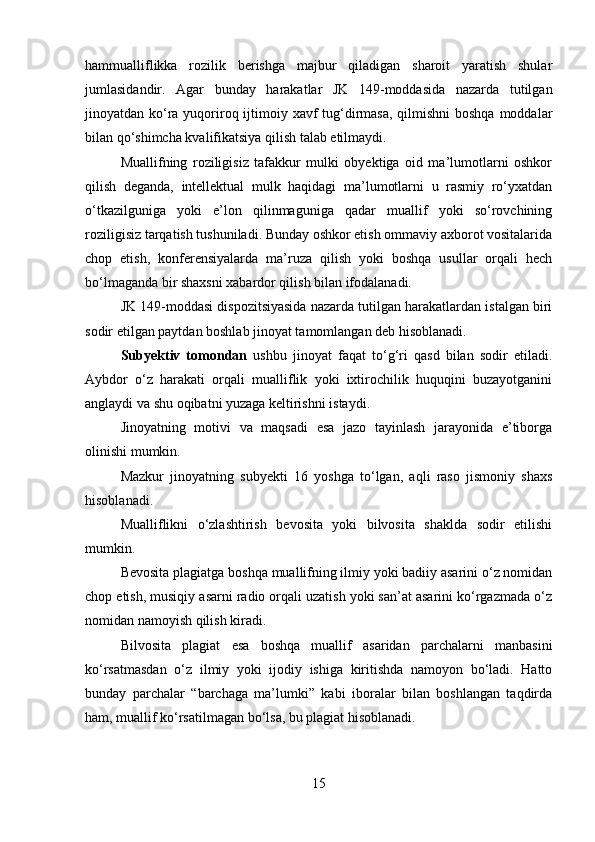 hammualliflikka   rozilik   berishga   majbur   qiladigan   sharoit   yaratish   shular
jumlasidandir.   Agar   bunday   harakatlar   JK   149-moddasida   nazarda   tutilgan
jinoyatdan ko‘ra yuqoriroq ijtimoiy xavf tug‘dirmasa, qilmishni  boshqa moddalar
bilan qo‘shimcha kvalifikatsiya qilish talab etilmaydi.
Muallifning   roziligisiz   tafakkur   mulki   obyektiga   oid   ma’lumotlarni   oshkor
qilish   deganda,   intellektual   mulk   haqidagi   ma’lumotlarni   u   rasmiy   ro‘yxatdan
o‘tkazilguniga   yoki   e’lon   qilinmaguniga   qadar   muallif   yoki   so‘rovchining
roziligisiz tarqatish tushuniladi. Bunday oshkor etish ommaviy axborot vositalarida
chop   etish,   konferensiyalarda   ma’ruza   qilish   yoki   boshqa   usullar   orqali   hech
bo‘lmaganda bir shaxsni xabardor qilish bilan ifodalanadi.
JK 149-moddasi dispozitsiyasida nazarda tutilgan harakatlardan istalgan biri
sodir etilgan paytdan boshlab jinoyat tamomlangan deb hisoblanadi.
Subyektiv   tomondan   ushbu   jinoyat   faqat   to‘g‘ri   qasd   bilan   sodir   etiladi.
Aybdor   o‘z   harakati   orqali   mualliflik   yoki   ixtirochilik   huquqini   buzayotganini
anglaydi va shu oqibatni yuzaga keltirishni istaydi.
Jinoyatning   motivi   va   maqsadi   esa   jazo   tayinlash   jarayonida   e’tiborga
olinishi mumkin.
Mazkur   jinoyatning   subyekti   16   yoshga   to‘lgan,   aqli   raso   jismoniy   shaxs
hisoblanadi.
Mualliflikni   o‘zlashtirish   bevosita   yoki   bilvosita   shaklda   sodir   etilishi
mumkin.
Bevosita plagiatga boshqa muallifning ilmiy yoki badiiy asarini o‘z nomidan
chop etish, musiqiy asarni radio orqali uzatish yoki san’at asarini ko‘rgazmada o‘z
nomidan namoyish qilish kiradi.
Bilvosita   plagiat   esa   boshqa   muallif   asaridan   parchalarni   manbasini
ko‘rsatmasdan   o‘z   ilmiy   yoki   ijodiy   ishiga   kiritishda   namoyon   bo‘ladi.   Hatto
bunday   parchalar   “barchaga   ma’lumki”   kabi   iboralar   bilan   boshlangan   taqdirda
ham, muallif ko‘rsatilmagan bo‘lsa, bu plagiat hisoblanadi.
15 