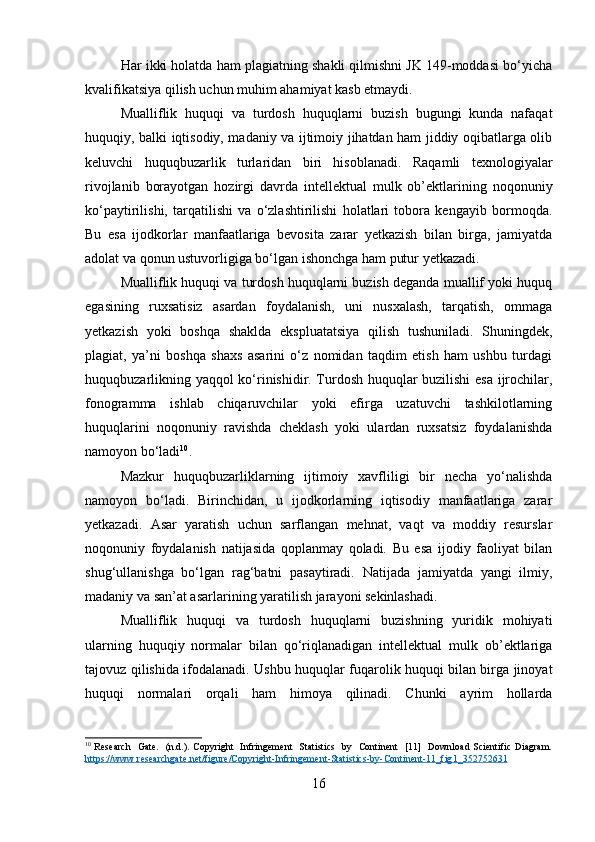 Har ikki holatda ham plagiatning shakli qilmishni JK 149-moddasi bo‘yicha
kvalifikatsiya qilish uchun muhim ahamiyat kasb etmaydi.
Mualliflik   huquqi   va   turdosh   huquqlarni   buzish   bugungi   kunda   nafaqat
huquqiy, balki iqtisodiy, madaniy va ijtimoiy jihatdan ham jiddiy oqibatlarga olib
keluvchi   huquqbuzarlik   turlaridan   biri   hisoblanadi.   Raqamli   texnologiyalar
rivojlanib   borayotgan   hozirgi   davrda   intellektual   mulk   ob’ektlarining   noqonuniy
ko‘paytirilishi,   tarqatilishi   va   o‘zlashtirilishi   holatlari   tobora   kengayib   bormoqda.
Bu   esa   ijodkorlar   manfaatlariga   bevosita   zarar   yetkazish   bilan   birga,   jamiyatda
adolat va qonun ustuvorligiga bo‘lgan ishonchga ham putur yetkazadi.
Mualliflik huquqi va turdosh huquqlarni buzish deganda muallif yoki huquq
egasining   ruxsatisiz   asardan   foydalanish,   uni   nusxalash,   tarqatish,   ommaga
yetkazish   yoki   boshqa   shaklda   ekspluatatsiya   qilish   tushuniladi.   Shuningdek,
plagiat,   ya’ni   boshqa   shaxs   asarini   o‘z   nomidan   taqdim   etish   ham   ushbu   turdagi
huquqbuzarlikning yaqqol  ko‘rinishidir. Turdosh huquqlar buzilishi esa ijrochilar,
fonogramma   ishlab   chiqaruvchilar   yoki   efirga   uzatuvchi   tashkilotlarning
huquqlarini   noqonuniy   ravishda   cheklash   yoki   ulardan   ruxsatsiz   foydalanishda
namoyon bo‘ladi 10
.
Mazkur   huquqbuzarliklarning   ijtimoiy   xavfliligi   bir   necha   yo‘nalishda
namoyon   bo‘ladi.   Birinchidan,   u   ijodkorlarning   iqtisodiy   manfaatlariga   zarar
yetkazadi.   Asar   yaratish   uchun   sarflangan   mehnat,   vaqt   va   moddiy   resurslar
noqonuniy   foydalanish   natijasida   qoplanmay   qoladi.   Bu   esa   ijodiy   faoliyat   bilan
shug‘ullanishga   bo‘lgan   rag‘batni   pasaytiradi.   Natijada   jamiyatda   yangi   ilmiy,
madaniy va san’at asarlarining yaratilish jarayoni sekinlashadi.
Mualliflik   huquqi   va   turdosh   huquqlarni   buzishning   yuridik   mohiyati
ularning   huquqiy   normalar   bilan   qo‘riqlanadigan   intellektual   mulk   ob’ektlariga
tajovuz qilishida ifodalanadi. Ushbu huquqlar fuqarolik huquqi bilan birga jinoyat
huquqi   normalari   orqali   ham   himoya   qilinadi.   Chunki   ayrim   hollarda
10
  Research    Gate.   (n.d.). Copyright   Infringement    Statistics   by   Continent   [11]   Download Scientific Diagram.
https    ://    www    .   researchgate    .   net    /   figure    /   Copyright    -   Infringement    -   Statistics    -   by    -   Continent    -11_    fig    1_352752631     
16 
