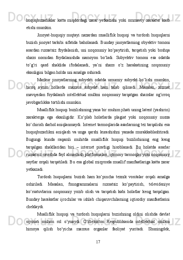 huquqbuzarliklar   katta   miqdordagi   zarar   yetkazishi   yoki   ommaviy   xarakter   kasb
etishi mumkin.
Jinoyat-huquqiy   nuqtayi   nazardan   mualliflik   huquqi   va   turdosh   huquqlarni
buzish jinoyat tarkibi sifatida baholanadi. Bunday jinoyatlarning obyektiv tomoni
asardan   ruxsatsiz   foydalanish,   uni   noqonuniy   ko‘paytirish,   tarqatish   yoki   boshqa
shaxs   nomidan   foydalanishda   namoyon   bo‘ladi.   Subyektiv   tomoni   esa   odatda
to‘g‘ri   qasd   shaklida   ifodalanadi,   ya’ni   shaxs   o‘z   harakatining   noqonuniy
ekanligini bilgan holda uni amalga oshiradi.
Mazkur   jinoyatlarning   subyekti   odatda   umumiy   subyekt   bo‘lishi   mumkin,
biroq   ayrim   hollarda   maxsus   subyekt   ham   talab   qilinadi.   Masalan,   xizmat
mavqeidan   foydalanib   intellektual   mulkni   noqonuniy   tarqatgan   shaxslar   og‘irroq
javobgarlikka tortilishi mumkin.
Mualliflik huquqi buzilishining yana bir muhim jihati uning latent (yashirin)
xarakterga   ega   ekanligidir.   Ko‘plab   holatlarda   plagiat   yoki   noqonuniy   nusxa
ko‘chirish darhol aniqlanmaydi. Internet tarmoqlarida asarlarning tez tarqalishi esa
huquqbuzarlikni   aniqlash   va   unga   qarshi   kurashishni   yanada   murakkablashtiradi.
Bugungi   kunda   raqamli   muhitda   mualliflik   huquqi   buzilishining   eng   keng
tarqalgan   shakllaridan   biri   –   internet   piratligi   hisoblanadi.   Bu   holatda   asarlar
ruxsatsiz ravishda fayl almashish platformalari, ijtimoiy tarmoqlar yoki noqonuniy
saytlar orqali tarqatiladi. Bu esa global miqyosda muallif manfaatlariga katta zarar
yetkazadi.
Turdosh   huquqlarni   buzish   ham   ko‘pincha   texnik   vositalar   orqali   amalga
oshiriladi.   Masalan,   fonogrammalarni   ruxsatsiz   ko‘paytirish,   televideniye
ko‘rsatuvlarini   noqonuniy   yozib   olish   va   tarqatish   kabi   holatlar   keng   tarqalgan.
Bunday   harakatlar   ijrochilar   va   ishlab   chiqaruvchilarning   iqtisodiy   manfaatlarini
cheklaydi.
Mualliflik   huquqi   va   turdosh   huquqlarni   buzishning   oldini   olishda   davlat
siyosati   muhim   rol   o‘ynaydi.   O‘zbekiston   Respublikasida   intellektual   mulkni
himoya   qilish   bo‘yicha   maxsus   organlar   faoliyat   yuritadi.   Shuningdek,
17 