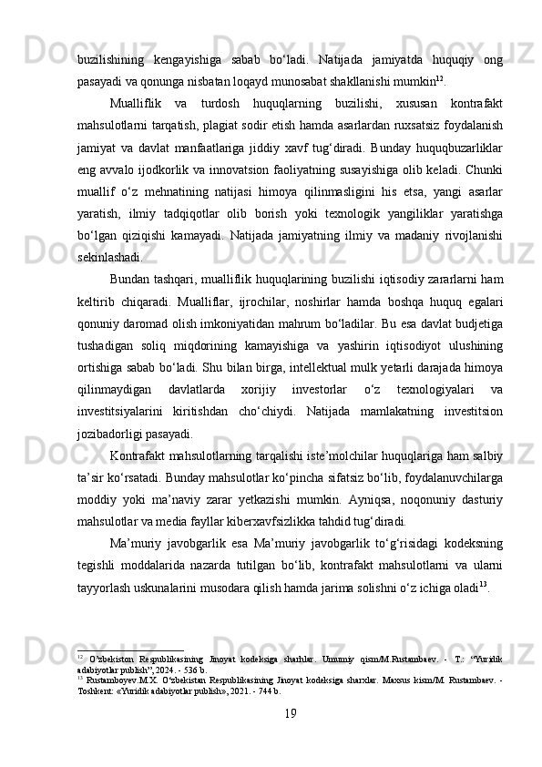 buzilishining   kengayishiga   sabab   bo‘ladi.   Natijada   jamiyatda   huquqiy   ong
pasayadi va qonunga nisbatan loqayd munosabat shakllanishi mumkin 12
.
Mualliflik   va   turdosh   huquqlarning   buzilishi,   xususan   kontrafakt
mahsulotlarni tarqatish, plagiat sodir etish hamda asarlardan ruxsatsiz foydalanish
jamiyat   va   davlat   manfaatlariga   jiddiy   xavf   tug‘diradi.   Bunday   huquqbuzarliklar
eng avvalo ijodkorlik va innovatsion faoliyatning susayishiga  olib keladi. Chunki
muallif   o‘z   mehnatining   natijasi   himoya   qilinmasligini   his   etsa,   yangi   asarlar
yaratish,   ilmiy   tadqiqotlar   olib   borish   yoki   texnologik   yangiliklar   yaratishga
bo‘lgan   qiziqishi   kamayadi.   Natijada   jamiyatning   ilmiy   va   madaniy   rivojlanishi
sekinlashadi.
Bundan tashqari, mualliflik huquqlarining buzilishi iqtisodiy zararlarni ham
keltirib   chiqaradi.   Mualliflar,   ijrochilar,   noshirlar   hamda   boshqa   huquq   egalari
qonuniy daromad olish imkoniyatidan mahrum bo‘ladilar. Bu esa davlat budjetiga
tushadigan   soliq   miqdorining   kamayishiga   va   yashirin   iqtisodiyot   ulushining
ortishiga sabab bo‘ladi. Shu bilan birga, intellektual mulk yetarli darajada himoya
qilinmaydigan   davlatlarda   xorijiy   investorlar   o‘z   texnologiyalari   va
investitsiyalarini   kiritishdan   cho‘chiydi.   Natijada   mamlakatning   investitsion
jozibadorligi pasayadi.
Kontrafakt mahsulotlarning tarqalishi iste’molchilar huquqlariga ham salbiy
ta’sir ko‘rsatadi. Bunday mahsulotlar ko‘pincha sifatsiz bo‘lib, foydalanuvchilarga
moddiy   yoki   ma’naviy   zarar   yetkazishi   mumkin.   Ayniqsa,   noqonuniy   dasturiy
mahsulotlar va media fayllar kiberxavfsizlikka tahdid tug‘diradi.
Ma’muriy   javobgarlik   esa   Ma’muriy   javobgarlik   to‘g‘risidagi   kodeksning
tegishli   moddalarida   nazarda   tutilgan   bo‘lib,   kontrafakt   mahsulotlarni   va   ularni
tayyorlash uskunalarini musodara qilish hamda jarima solishni o‘z ichiga oladi 13
.
12
  O’zbekiston   Respublikasining   Jinoyat   kodeksiga   sharhlar.   Umumiy   qism/M.Rustambaev.   -   T.:   “Yuridik
adabiyotlar publish”, 2024. - 536 b.
13
  Rustamboyev.M.X.   O‘zbekistan   Respublikasining   Jinoyat   kodeksiga   sharxlar.   Maxsus   kism/M.   Rustambaev.   -
Toshkent: «Yuridik adabiyotlar publish», 2021. - 744 b.
19 