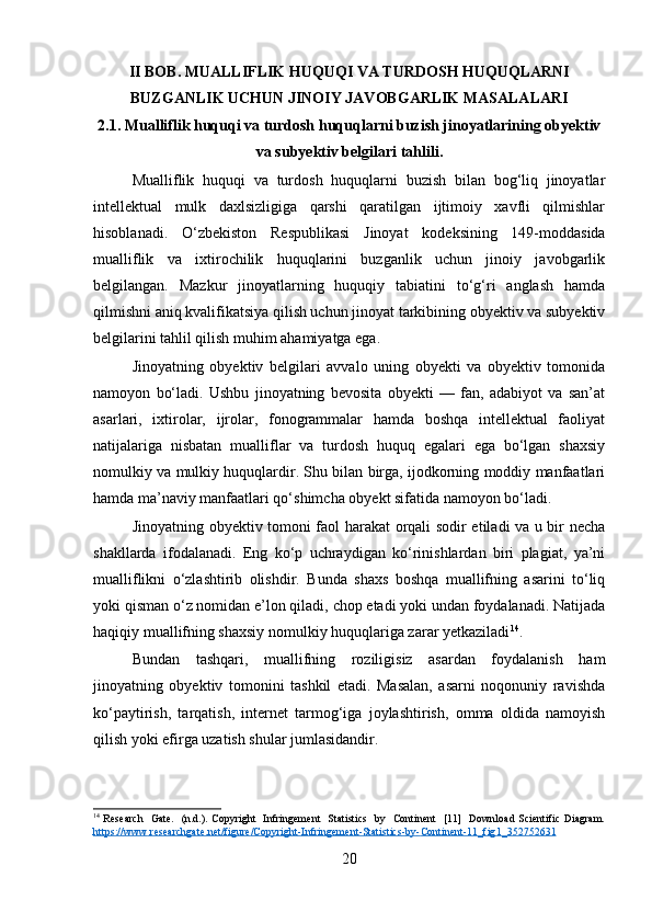 II BOB. MUALLIFLIK HUQUQI VA TURDOSH HUQUQLARNI
BUZGANLIK UCHUN JINOIY JAVOBGARLIK MASALALARI
2.1. Mualliflik huquqi va turdosh huquqlarni buzish jinoyatlarining obyektiv
va subyektiv belgilari tahlili.
Mualliflik   huquqi   va   turdosh   huquqlarni   buzish   bilan   bog‘liq   jinoyatlar
intellektual   mulk   daxlsizligiga   qarshi   qaratilgan   ijtimoiy   xavfli   qilmishlar
hisoblanadi.   O‘zbekiston   Respublikasi   Jinoyat   kodeksining   149-moddasida
mualliflik   va   ixtirochilik   huquqlarini   buzganlik   uchun   jinoiy   javobgarlik
belgilangan.   Mazkur   jinoyatlarning   huquqiy   tabiatini   to‘g‘ri   anglash   hamda
qilmishni aniq kvalifikatsiya qilish uchun jinoyat tarkibining obyektiv va subyektiv
belgilarini tahlil qilish muhim ahamiyatga ega.
Jinoyatning   obyektiv   belgilari   avvalo   uning   obyekti   va   obyektiv   tomonida
namoyon   bo‘ladi.   Ushbu   jinoyatning   bevosita   obyekti   —   fan,   adabiyot   va   san’at
asarlari,   ixtirolar,   ijrolar,   fonogrammalar   hamda   boshqa   intellektual   faoliyat
natijalariga   nisbatan   mualliflar   va   turdosh   huquq   egalari   ega   bo‘lgan   shaxsiy
nomulkiy va mulkiy huquqlardir. Shu bilan birga, ijodkorning moddiy manfaatlari
hamda ma’naviy manfaatlari qo‘shimcha obyekt sifatida namoyon bo‘ladi.
Jinoyatning obyektiv tomoni faol harakat orqali sodir etiladi va u bir necha
shakllarda   ifodalanadi.   Eng   ko‘p   uchraydigan   ko‘rinishlardan   biri   plagiat,   ya’ni
mualliflikni   o‘zlashtirib   olishdir.   Bunda   shaxs   boshqa   muallifning   asarini   to‘liq
yoki qisman o‘z nomidan e’lon qiladi, chop etadi yoki undan foydalanadi. Natijada
haqiqiy muallifning shaxsiy nomulkiy huquqlariga zarar yetkaziladi 14
.
Bundan   tashqari,   muallifning   roziligisiz   asardan   foydalanish   ham
jinoyatning   obyektiv   tomonini   tashkil   etadi.   Masalan,   asarni   noqonuniy   ravishda
ko‘paytirish,   tarqatish,   internet   tarmog‘iga   joylashtirish,   omma   oldida   namoyish
qilish yoki efirga uzatish shular jumlasidandir.
14
  Research    Gate.   (n.d.). Copyright   Infringement    Statistics   by   Continent   [11]   Download Scientific Diagram.
https    ://    www    .   researchgate    .   net    /   figure    /   Copyright    -   Infringement    -   Statistics    -   by    -   Continent    -11_    fig    1_352752631     
20 