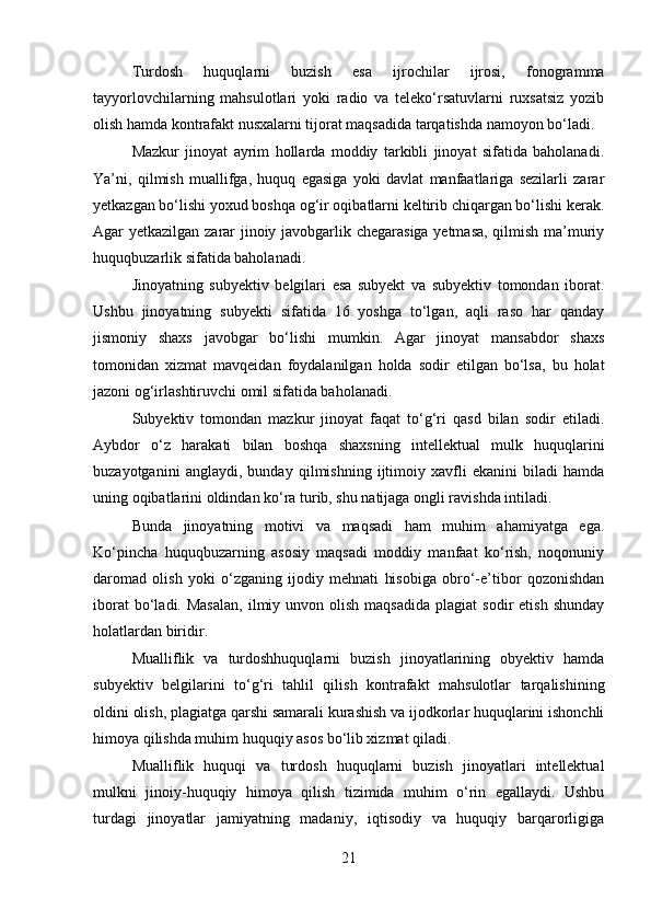 Turdosh   huquqlarni   buzish   esa   ijrochilar   ijrosi,   fonogramma
tayyorlovchilarning   mahsulotlari   yoki   radio   va   teleko‘rsatuvlarni   ruxsatsiz   yozib
olish hamda kontrafakt nusxalarni tijorat maqsadida tarqatishda namoyon bo‘ladi.
Mazkur   jinoyat   ayrim   hollarda   moddiy   tarkibli   jinoyat   sifatida   baholanadi.
Ya’ni,   qilmish   muallifga,   huquq   egasiga   yoki   davlat   manfaatlariga   sezilarli   zarar
yetkazgan bo‘lishi yoxud boshqa og‘ir oqibatlarni keltirib chiqargan bo‘lishi kerak.
Agar yetkazilgan zarar jinoiy javobgarlik chegarasiga yetmasa, qilmish ma’muriy
huquqbuzarlik sifatida baholanadi.
Jinoyatning   subyektiv   belgilari   esa   subyekt   va   subyektiv   tomondan   iborat.
Ushbu   jinoyatning   subyekti   sifatida   16   yoshga   to‘lgan,   aqli   raso   har   qanday
jismoniy   shaxs   javobgar   bo‘lishi   mumkin.   Agar   jinoyat   mansabdor   shaxs
tomonidan   xizmat   mavqeidan   foydalanilgan   holda   sodir   etilgan   bo‘lsa,   bu   holat
jazoni og‘irlashtiruvchi omil sifatida baholanadi.
Subyektiv   tomondan   mazkur   jinoyat   faqat   to‘g‘ri   qasd   bilan   sodir   etiladi.
Aybdor   o‘z   harakati   bilan   boshqa   shaxsning   intellektual   mulk   huquqlarini
buzayotganini   anglaydi,   bunday   qilmishning   ijtimoiy   xavfli   ekanini   biladi   hamda
uning oqibatlarini oldindan ko‘ra turib, shu natijaga ongli ravishda intiladi.
Bunda   jinoyatning   motivi   va   maqsadi   ham   muhim   ahamiyatga   ega.
Ko‘pincha   huquqbuzarning   asosiy   maqsadi   moddiy   manfaat   ko‘rish,   noqonuniy
daromad   olish   yoki   o‘zganing   ijodiy   mehnati   hisobiga   obro‘-e’tibor   qozonishdan
iborat  bo‘ladi.  Masalan,  ilmiy  unvon  olish  maqsadida  plagiat  sodir  etish   shunday
holatlardan biridir.
Mualliflik   va   turdoshhuquqlarni   buzish   jinoyatlarining   obyektiv   hamda
subyektiv   belgilarini   to‘g‘ri   tahlil   qilish   kontrafakt   mahsulotlar   tarqalishining
oldini olish, plagiatga qarshi samarali kurashish va ijodkorlar huquqlarini ishonchli
himoya qilishda muhim huquqiy asos bo‘lib xizmat qiladi.
Mualliflik   huquqi   va   turdosh   huquqlarni   buzish   jinoyatlari   intellektual
mulkni   jinoiy-huquqiy   himoya   qilish   tizimida   muhim   o‘rin   egallaydi.   Ushbu
turdagi   jinoyatlar   jamiyatning   madaniy,   iqtisodiy   va   huquqiy   barqarorligiga
21 