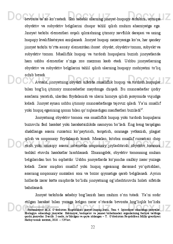 bevosita   ta’sir   ko‘rsatadi.   Shu   sababli   ularning   jinoyat-huquqiy   tarkibini,   ayniqsa
obyektiv   va   subyektiv   belgilarini   chuqur   tahlil   qilish   muhim   ahamiyatga   ega.
Jinoyat   tarkibi   elementlari   orqali   qilmishning   ijtimoiy   xavflilik   darajasi   va   uning
huquqiy kvalifikatsiyasi aniqlanadi. Jinoyat huquqi nazariyasiga ko‘ra, har qanday
jinoyat tarkibi to‘rtta asosiy elementdan iborat: obyekt, obyektiv tomon, subyekt va
subyektiv   tomon.   Mualliflik   huquqi   va   turdosh   huquqlarni   buzish   jinoyatlarida
ham   ushbu   elementlar   o‘ziga   xos   mazmun   kasb   etadi.   Ushbu   jinoyatlarning
obyektiv   va   subyektiv   belgilarini   tahlil   qilish   ularning   huquqiy   mohiyatini   to‘liq
ochib beradi.
Avvalo,   jinoyatning   obyekti   sifatida   mualliflik   huquqi   va   turdosh   huquqlar
bilan   bog‘liq   ijtimoiy   munosabatlar   maydonga   chiqadi.   Bu   munosabatlar   ijodiy
asarlarni yaratish, ulardan foydalanish va ularni himoya qilish jarayonida vujudga
keladi. Jinoyat aynan ushbu ijtimoiy munosabatlarga tajovuz qiladi. Ya’ni muallif
yoki huquq egasining qonun bilan qo‘riqlanadigan manfaatlari buziladi 15
.
Jinoyatning obyektiv tomoni esa  mualliflik huquqi  yoki turdosh huquqlarni
buzuvchi   faol   harakat   yoki   harakatsizlikda   namoyon   bo‘ladi.   Eng   keng   tarqalgan
shakllariga   asarni   ruxsatsiz   ko‘paytirish,   tarqatish,   ommaga   yetkazish,   plagiat
qilish   va   noqonuniy   foydalanish   kiradi.   Masalan,   kitobni   muallif   ruxsatisiz   chop
etish   yoki   musiqiy   asarni   internetda   noqonuniy   joylashtirish   obyektiv   tomonni
tashkil   etuvchi   harakatlar   hisoblanadi.   Shuningdek,   obyektiv   tomonning   muhim
belgilaridan   biri   bu   oqibatdir.   Ushbu   jinoyatlarda   ko‘pincha   mulkiy   zarar   yuzaga
keladi.   Zarar   miqdori   muallif   yoki   huquq   egasining   daromad   yo‘qotishlari,
asarning   noqonuniy   nusxalari   soni   va   bozor   qiymatiga   qarab   belgilanadi.   Ayrim
hollarda   zarar  katta  miqdorda  bo‘lishi   jinoyatning  og‘irlashtiruvchi   holati   sifatida
baholanadi.
Jinoyat   tarkibida   sababiy   bog‘lanish   ham   muhim   o‘rin   tutadi.   Ya’ni   sodir
etilgan   harakat   bilan   yuzaga   kelgan   zarar   o‘rtasida   bevosita   bog‘liqlik   bo‘lishi
15
  Rustambayev   M.X.   O‘zbekiston   Respublikasi   jinoyat   huquqi   kursi.   Tom   4.   Iqtisodiyot   sohasidagi   jinoyatlar.
Ekologiya   sohasidagi   jinoyatlar.   Hokimiyat,   boshqaruv   va   jamoat   birlashmalari   organlarining   faoliyat   tartibiga
qarshi jinoyatlar. Darslik. 2-nashr, to‘ldirilgan va qayta ishlangan – T.: O‘zbekiston Respublikasi Milliy gvardiyasi
Harbiy-texnik instituti, 2018. – 529 bet.
22 