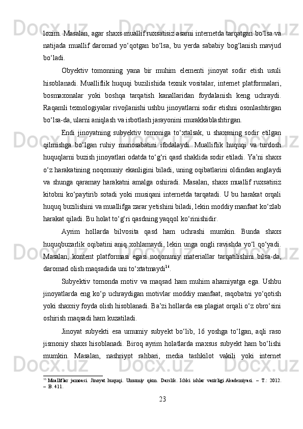 lozim. Masalan, agar shaxs muallif ruxsatisiz asarni internetda tarqatgan bo‘lsa va
natijada   muallif   daromad   yo‘qotgan   bo‘lsa,   bu   yerda   sababiy   bog‘lanish   mavjud
bo‘ladi.
Obyektiv   tomonning   yana   bir   muhim   elementi   jinoyat   sodir   etish   usuli
hisoblanadi.   Mualliflik   huquqi   buzilishida   texnik   vositalar,   internet   platformalari,
bosmaxonalar   yoki   boshqa   tarqatish   kanallaridan   foydalanish   keng   uchraydi.
Raqamli texnologiyalar rivojlanishi ushbu jinoyatlarni sodir etishni osonlashtirgan
bo‘lsa-da, ularni aniqlash va isbotlash jarayonini murakkablashtirgan.
Endi   jinoyatning   subyektiv   tomoniga   to‘xtalsak,   u   shaxsning   sodir   etilgan
qilmishga   bo‘lgan   ruhiy   munosabatini   ifodalaydi.   Mualliflik   huquqi   va   turdosh
huquqlarni buzish jinoyatlari odatda to‘g‘ri qasd shaklida sodir etiladi. Ya’ni shaxs
o‘z harakatining noqonuniy ekanligini biladi, uning oqibatlarini oldindan anglaydi
va   shunga   qaramay   harakatni   amalga   oshiradi.   Masalan,   shaxs   muallif   ruxsatisiz
kitobni  ko‘paytirib  sotadi   yoki  musiqani   internetda tarqatadi.  U bu  harakat  orqali
huquq buzilishini va muallifga zarar yetishini biladi, lekin moddiy manfaat ko‘zlab
harakat qiladi. Bu holat to‘g‘ri qasdning yaqqol ko‘rinishidir.
Ayrim   hollarda   bilvosita   qasd   ham   uchrashi   mumkin.   Bunda   shaxs
huquqbuzarlik oqibatini aniq xohlamaydi, lekin unga ongli ravishda yo‘l qo‘yadi.
Masalan,   kontent   platformasi   egasi   noqonuniy   materiallar   tarqatilishini   bilsa-da,
daromad olish maqsadida uni to‘xtatmaydi 16
.
Subyektiv   tomonda   motiv   va   maqsad   ham   muhim   ahamiyatga   ega.   Ushbu
jinoyatlarda   eng   ko‘p   uchraydigan   motivlar   moddiy   manfaat,   raqobatni   yo‘qotish
yoki shaxsiy foyda olish hisoblanadi. Ba’zi hollarda esa plagiat orqali o‘z obro‘sini
oshirish maqsadi ham kuzatiladi.
Jinoyat   subyekti   esa   umumiy   subyekt   bo‘lib,   16   yoshga   to‘lgan,   aqli   raso
jismoniy   shaxs   hisoblanadi.   Biroq   ayrim   holatlarda   maxsus   subyekt   ham   bo‘lishi
mumkin.   Masalan,   nashriyot   rahbari,   media   tashkilot   vakili   yoki   internet
16
 Mualliflar  jamoasi.  Jinoyat  huquqi.  Umumiy  qism.   Darslik.  Ichki  ishlar  vazirligi Akademiyasi.  –  T.:  2012.
–  B. 411.
23 