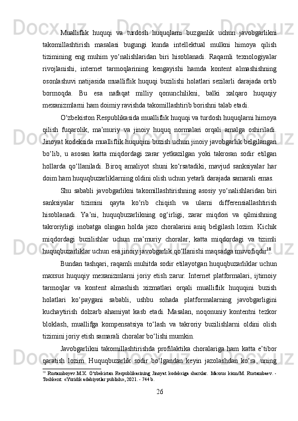 Mualliflik   huquqi   va   turdosh   huquqlarni   buzganlik   uchun   javobgarlikni
takomillashtirish   masalasi   bugungi   kunda   intellektual   mulkni   himoya   qilish
tizimining   eng   muhim   yo‘nalishlaridan   biri   hisoblanadi.   Raqamli   texnologiyalar
rivojlanishi,   internet   tarmoqlarining   kengayishi   hamda   kontent   almashishning
osonlashuvi   natijasida  mualliflik  huquqi   buzilishi   holatlari   sezilarli   darajada  ortib
bormoqda.   Bu   esa   nafaqat   milliy   qonunchilikni,   balki   xalqaro   huquqiy
mexanizmlarni ham doimiy ravishda takomillashtirib borishni talab etadi.
O‘zbekiston Respublikasida mualliflik huquqi va turdosh huquqlarni himoya
qilish   fuqarolik,   ma’muriy   va   jinoiy   huquq   normalari   orqali   amalga   oshiriladi.
Jinoyat kodeksida mualliflik huquqini buzish uchun jinoiy javobgarlik belgilangan
bo‘lib,   u   asosan   katta   miqdordagi   zarar   yetkazilgan   yoki   takroran   sodir   etilgan
hollarda   qo‘llaniladi.   Biroq   amaliyot   shuni   ko‘rsatadiki,   mavjud   sanksiyalar   har
doim ham huquqbuzarliklarning oldini olish uchun yetarli darajada samarali emas.
Shu   sababli   javobgarlikni   takomillashtirishning   asosiy   yo‘nalishlaridan   biri
sanksiyalar   tizimini   qayta   ko‘rib   chiqish   va   ularni   differensiallashtirish
hisoblanadi.   Ya’ni,   huquqbuzarlikning   og‘irligi,   zarar   miqdori   va   qilmishning
takroriyligi   inobatga   olingan   holda   jazo   choralarini   aniq   belgilash   lozim.   Kichik
miqdordagi   buzilishlar   uchun   ma’muriy   choralar,   katta   miqdordagi   va   tizimli
huquqbuzarliklar uchun esa jinoiy javobgarlik qo‘llanishi maqsadga muvofiqdir 18
.
Bundan tashqari, raqamli muhitda sodir etilayotgan huquqbuzarliklar uchun
maxsus   huquqiy   mexanizmlarni   joriy   etish   zarur.   Internet   platformalari,   ijtimoiy
tarmoqlar   va   kontent   almashish   xizmatlari   orqali   mualliflik   huquqini   buzish
holatlari   ko‘paygani   sababli,   ushbu   sohada   platformalarning   javobgarligini
kuchaytirish   dolzarb   ahamiyat   kasb   etadi.   Masalan,   noqonuniy   kontentni   tezkor
bloklash,   muallifga   kompensatsiya   to‘lash   va   takroriy   buzilishlarni   oldini   olish
tizimini joriy etish samarali choralar bo‘lishi mumkin.
Javobgarlikni   takomillashtirishda   profilaktika   choralariga   ham   katta   e’tibor
qaratish   lozim.   Huquqbuzarlik   sodir   bo‘lgandan   keyin   jazolashdan   ko‘ra,   uning
18
  Rustamboyev.M.X.   O‘zbekistan   Respublikasining   Jinoyat   kodeksiga   sharxlar.   Maxsus   kism/M.   Rustambaev.   -
Toshkent: «Yuridik adabiyotlar publish», 2021. - 744 b.
26 