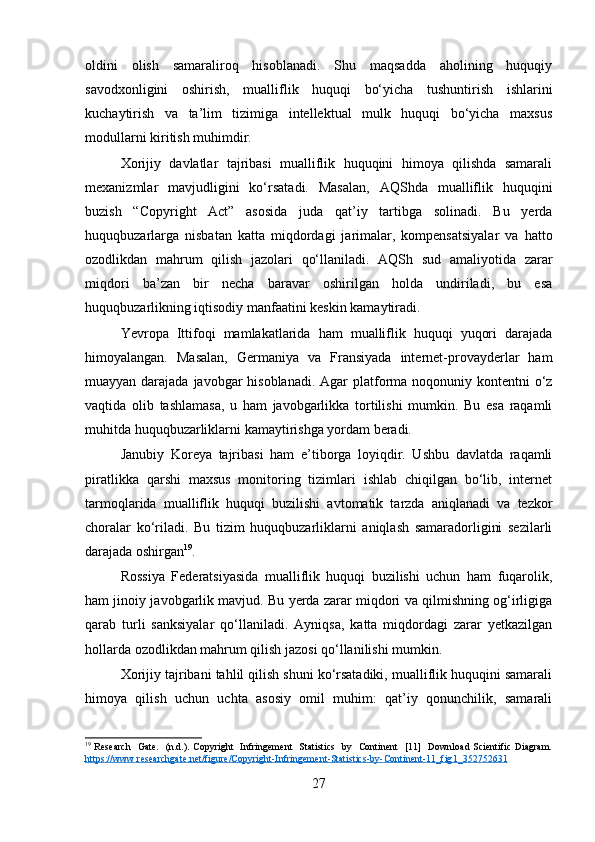 oldini   olish   samaraliroq   hisoblanadi.   Shu   maqsadda   aholining   huquqiy
savodxonligini   oshirish,   mualliflik   huquqi   bo‘yicha   tushuntirish   ishlarini
kuchaytirish   va   ta’lim   tizimiga   intellektual   mulk   huquqi   bo‘yicha   maxsus
modullarni kiritish muhimdir.
Xorijiy   davlatlar   tajribasi   mualliflik   huquqini   himoya   qilishda   samarali
mexanizmlar   mavjudligini   ko‘rsatadi.   Masalan,   AQShda   mualliflik   huquqini
buzish   “Copyright   Act”   asosida   juda   qat’iy   tartibga   solinadi.   Bu   yerda
huquqbuzarlarga   nisbatan   katta   miqdordagi   jarimalar,   kompensatsiyalar   va   hatto
ozodlikdan   mahrum   qilish   jazolari   qo‘llaniladi.   AQSh   sud   amaliyotida   zarar
miqdori   ba’zan   bir   necha   baravar   oshirilgan   holda   undiriladi,   bu   esa
huquqbuzarlikning iqtisodiy manfaatini keskin kamaytiradi.
Yevropa   Ittifoqi   mamlakatlarida   ham   mualliflik   huquqi   yuqori   darajada
himoyalangan.   Masalan,   Germaniya   va   Fransiyada   internet-provayderlar   ham
muayyan darajada javobgar  hisoblanadi.  Agar  platforma noqonuniy kontentni  o‘z
vaqtida   olib   tashlamasa,   u   ham   javobgarlikka   tortilishi   mumkin.   Bu   esa   raqamli
muhitda huquqbuzarliklarni kamaytirishga yordam beradi.
Janubiy   Koreya   tajribasi   ham   e’tiborga   loyiqdir.   Ushbu   davlatda   raqamli
piratlikka   qarshi   maxsus   monitoring   tizimlari   ishlab   chiqilgan   bo‘lib,   internet
tarmoqlarida   mualliflik   huquqi   buzilishi   avtomatik   tarzda   aniqlanadi   va   tezkor
choralar   ko‘riladi.   Bu   tizim   huquqbuzarliklarni   aniqlash   samaradorligini   sezilarli
darajada oshirgan 19
.
Rossiya   Federatsiyasida   mualliflik   huquqi   buzilishi   uchun   ham   fuqarolik,
ham jinoiy javobgarlik mavjud. Bu yerda zarar miqdori va qilmishning og‘irligiga
qarab   turli   sanksiyalar   qo‘llaniladi.   Ayniqsa,   katta   miqdordagi   zarar   yetkazilgan
hollarda ozodlikdan mahrum qilish jazosi qo‘llanilishi mumkin.
Xorijiy tajribani tahlil qilish shuni ko‘rsatadiki, mualliflik huquqini samarali
himoya   qilish   uchun   uchta   asosiy   omil   muhim:   qat’iy   qonunchilik,   samarali
19
  Research    Gate.   (n.d.). Copyright   Infringement    Statistics   by   Continent   [11]   Download Scientific Diagram.
https    ://    www    .   researchgate    .   net    /   figure    /   Copyright    -   Infringement    -   Statistics    -   by    -   Continent    -11_    fig    1_352752631     
27 