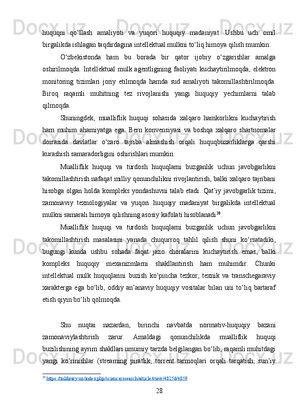 huquqni   qo‘llash   amaliyoti   va   yuqori   huquqiy   madaniyat.   Ushbu   uch   omil
birgalikda ishlagan taqdirdagina intellektual mulkni to‘liq himoya qilish mumkin.
O‘zbekistonda   ham   bu   borada   bir   qator   ijobiy   o‘zgarishlar   amalga
oshirilmoqda. Intellektual mulk agentligining faoliyati kuchaytirilmoqda, elektron
monitoring   tizimlari   joriy   etilmoqda   hamda   sud   amaliyoti   takomillashtirilmoqda.
Biroq   raqamli   muhitning   tez   rivojlanishi   yangi   huquqiy   yechimlarni   talab
qilmoqda.
Shuningdek,   mualliflik   huquqi   sohasida   xalqaro   hamkorlikni   kuchaytirish
ham   muhim   ahamiyatga   ega.   Bern   konvensiyasi   va   boshqa   xalqaro   shartnomalar
doirasida   davlatlar   o‘zaro   tajriba   almashish   orqali   huquqbuzarliklarga   qarshi
kurashish samaradorligini oshirishlari mumkin.
Mualliflik   huquqi   va   turdosh   huquqlarni   buzganlik   uchun   javobgarlikni
takomillashtirish nafaqat milliy qonunchilikni rivojlantirish, balki xalqaro tajribani
hisobga olgan holda kompleks yondashuvni  talab etadi. Qat’iy javobgarlik tizimi,
zamonaviy   texnologiyalar   va   yuqori   huquqiy   madaniyat   birgalikda   intellektual
mulkni samarali himoya qilishning asosiy kafolati hisoblanadi 20
.
Mualliflik   huquqi   va   turdosh   huquqlarni   buzganlik   uchun   javobgarlikni
takomillashtirish   masalasini   yanada   chuqurroq   tahlil   qilish   shuni   ko‘rsatadiki,
bugungi   kunda   ushbu   sohada   faqat   jazo   choralarini   kuchaytirish   emas,   balki
kompleks   huquqiy   mexanizmlarni   shakllantirish   ham   muhimdir.   Chunki
intellektual   mulk   huquqlarini   buzish   ko‘pincha   tezkor,   texnik   va   transchegaraviy
xarakterga   ega   bo‘lib,   oddiy   an’anaviy   huquqiy   vositalar   bilan   uni   to‘liq   bartaraf
etish qiyin bo‘lib qolmoqda.
Shu   nuqtai   nazardan,   birinchi   navbatda   normativ-huquqiy   bazani
zamonaviylashtirish   zarur.   Amaldagi   qonunchilikda   mualliflik   huquqi
buzilishining ayrim shakllari umumiy tarzda belgilangan bo‘lib, raqamli muhitdagi
yangi   ko‘rinishlar   (streaming   piratlik,   torrent   tarmoqlari   orqali   tarqatish,   sun’iy
20
  https    ://    inlibrary    .   uz    /   index    .   php    /   scienceresearch    /   article    /   view    /48256/4859     
28 