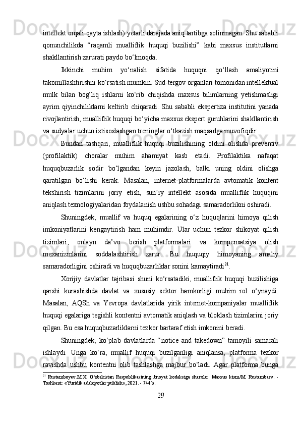 intellekt orqali qayta ishlash) yetarli darajada aniq tartibga solinmagan. Shu sababli
qonunchilikda   “raqamli   mualliflik   huquqi   buzilishi”   kabi   maxsus   institutlarni
shakllantirish zarurati paydo bo‘lmoqda.
Ikkinchi   muhim   yo‘nalish   sifatida   huquqni   qo‘llash   amaliyotini
takomillashtirishni ko‘rsatish mumkin. Sud-tergov organlari tomonidan intellektual
mulk   bilan   bog‘liq   ishlarni   ko‘rib   chiqishda   maxsus   bilimlarning   yetishmasligi
ayrim   qiyinchiliklarni   keltirib   chiqaradi.   Shu   sababli   ekspertiza   institutini   yanada
rivojlantirish, mualliflik huquqi bo‘yicha maxsus ekspert guruhlarini shakllantirish
va sudyalar uchun ixtisoslashgan treninglar o‘tkazish maqsadga muvofiqdir.
Bundan   tashqari,   mualliflik   huquqi   buzilishining   oldini   olishda   preventiv
(profilaktik)   choralar   muhim   ahamiyat   kasb   etadi.   Profilaktika   nafaqat
huquqbuzarlik   sodir   bo‘lgandan   keyin   jazolash,   balki   uning   oldini   olishga
qaratilgan   bo‘lishi   kerak.   Masalan,   internet-platformalarda   avtomatik   kontent
tekshirish   tizimlarini   joriy   etish,   sun’iy   intellekt   asosida   mualliflik   huquqini
aniqlash texnologiyalaridan foydalanish ushbu sohadagi samaradorlikni oshiradi.
Shuningdek,   muallif   va   huquq   egalarining   o‘z   huquqlarini   himoya   qilish
imkoniyatlarini   kengaytirish   ham   muhimdir.   Ular   uchun   tezkor   shikoyat   qilish
tizimlari,   onlayn   da’vo   berish   platformalari   va   kompensatsiya   olish
mexanizmlarini   soddalashtirish   zarur.   Bu   huquqiy   himoyaning   amaliy
samaradorligini oshiradi va huquqbuzarliklar sonini kamaytiradi 21
.
Xorijiy   davlatlar   tajribasi   shuni   ko‘rsatadiki,   mualliflik   huquqi   buzilishiga
qarshi   kurashishda   davlat   va   xususiy   sektor   hamkorligi   muhim   rol   o‘ynaydi.
Masalan,   AQSh   va   Yevropa   davlatlarida   yirik   internet-kompaniyalar   mualliflik
huquqi egalariga tegishli kontentni avtomatik aniqlash va bloklash tizimlarini joriy
qilgan. Bu esa huquqbuzarliklarni tezkor bartaraf etish imkonini beradi.
Shuningdek,   ko‘plab   davlatlarda   “notice   and   takedown”   tamoyili   samarali
ishlaydi.   Unga   ko‘ra,   muallif   huquqi   buzilganligi   aniqlansa,   platforma   tezkor
ravishda   ushbu   kontentni   olib   tashlashga   majbur   bo‘ladi.   Agar   platforma   bunga
21
  Rustamboyev.M.X.   O‘zbekistan   Respublikasining   Jinoyat   kodeksiga   sharxlar.   Maxsus   kism/M.   Rustambaev.   -
Toshkent: «Yuridik adabiyotlar publish», 2021. - 744 b.
29 