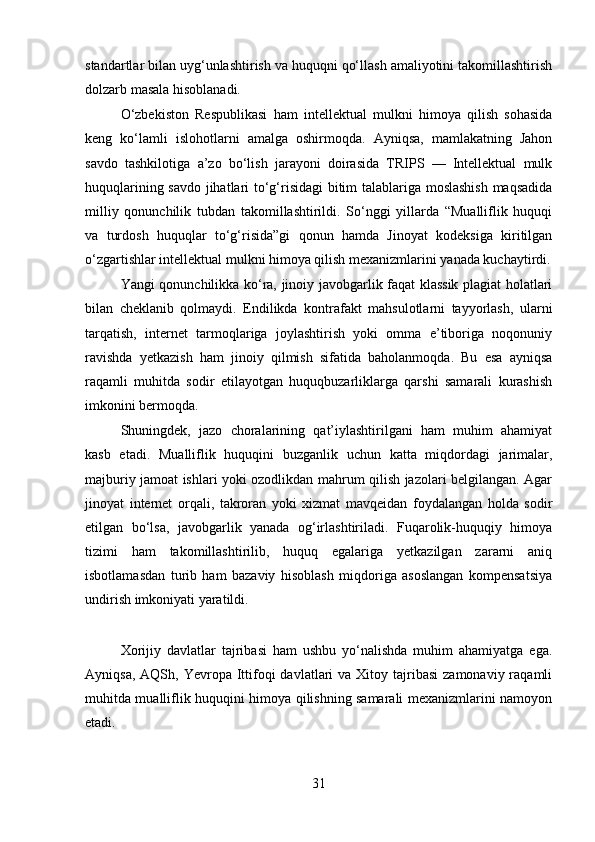 standartlar bilan uyg‘unlashtirish va huquqni qo‘llash amaliyotini takomillashtirish
dolzarb masala hisoblanadi.
O‘zbekiston   Respublikasi   ham   intellektual   mulkni   himoya   qilish   sohasida
keng   ko‘lamli   islohotlarni   amalga   oshirmoqda.   Ayniqsa,   mamlakatning   Jahon
savdo   tashkilotiga   a’zo   bo‘lish   jarayoni   doirasida   TRIPS   —   Intellektual   mulk
huquqlarining savdo jihatlari to‘g‘risidagi  bitim talablariga moslashish  maqsadida
milliy   qonunchilik   tubdan   takomillashtirildi.   So‘nggi   yillarda   “Mualliflik   huquqi
va   turdosh   huquqlar   to‘g‘risida”gi   qonun   hamda   Jinoyat   kodeksiga   kiritilgan
o‘zgartishlar intellektual mulkni himoya qilish mexanizmlarini yanada kuchaytirdi.
Yangi qonunchilikka ko‘ra, jinoiy javobgarlik faqat klassik plagiat holatlari
bilan   cheklanib   qolmaydi.   Endilikda   kontrafakt   mahsulotlarni   tayyorlash,   ularni
tarqatish,   internet   tarmoqlariga   joylashtirish   yoki   omma   e’tiboriga   noqonuniy
ravishda   yetkazish   ham   jinoiy   qilmish   sifatida   baholanmoqda.   Bu   esa   ayniqsa
raqamli   muhitda   sodir   etilayotgan   huquqbuzarliklarga   qarshi   samarali   kurashish
imkonini bermoqda.
Shuningdek,   jazo   choralarining   qat’iylashtirilgani   ham   muhim   ahamiyat
kasb   etadi.   Mualliflik   huquqini   buzganlik   uchun   katta   miqdordagi   jarimalar,
majburiy jamoat ishlari yoki ozodlikdan mahrum qilish jazolari belgilangan. Agar
jinoyat   internet   orqali,   takroran   yoki   xizmat   mavqeidan   foydalangan   holda   sodir
etilgan   bo‘lsa,   javobgarlik   yanada   og‘irlashtiriladi.   Fuqarolik-huquqiy   himoya
tizimi   ham   takomillashtirilib,   huquq   egalariga   yetkazilgan   zararni   aniq
isbotlamasdan   turib   ham   bazaviy   hisoblash   miqdoriga   asoslangan   kompensatsiya
undirish imkoniyati yaratildi.
Xorijiy   davlatlar   tajribasi   ham   ushbu   yo‘nalishda   muhim   ahamiyatga   ega.
Ayniqsa,  AQSh, Yevropa  Ittifoqi  davlatlari   va Xitoy  tajribasi  zamonaviy  raqamli
muhitda mualliflik huquqini himoya qilishning samarali mexanizmlarini namoyon
etadi.
31 