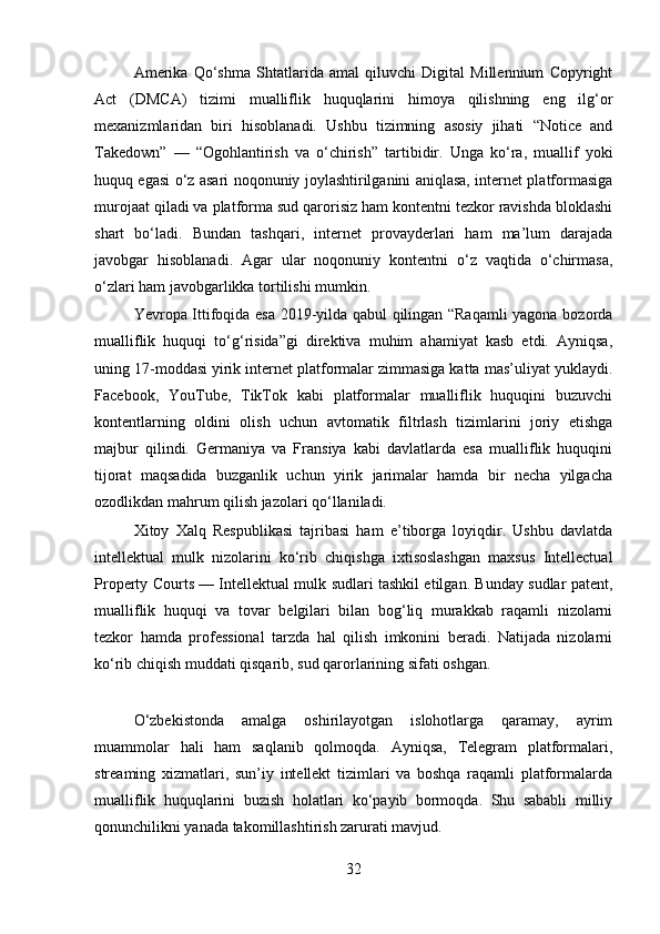 Amerika   Qo‘shma   Shtatlarida   amal   qiluvchi   Digital   Millennium   Copyright
Act   (DMCA)   tizimi   mualliflik   huquqlarini   himoya   qilishning   eng   ilg‘or
mexanizmlaridan   biri   hisoblanadi.   Ushbu   tizimning   asosiy   jihati   “Notice   and
Takedown”   —   “Ogohlantirish   va   o‘chirish”   tartibidir.   Unga   ko‘ra,   muallif   yoki
huquq egasi o‘z asari noqonuniy joylashtirilganini aniqlasa, internet platformasiga
murojaat qiladi va platforma sud qarorisiz ham kontentni tezkor ravishda bloklashi
shart   bo‘ladi.   Bundan   tashqari,   internet   provayderlari   ham   ma’lum   darajada
javobgar   hisoblanadi.   Agar   ular   noqonuniy   kontentni   o‘z   vaqtida   o‘chirmasa,
o‘zlari ham javobgarlikka tortilishi mumkin.
Yevropa Ittifoqida esa 2019-yilda qabul qilingan “Raqamli yagona bozorda
mualliflik   huquqi   to‘g‘risida”gi   direktiva   muhim   ahamiyat   kasb   etdi.   Ayniqsa,
uning 17-moddasi yirik internet platformalar zimmasiga katta mas’uliyat yuklaydi.
Facebook,   YouTube,   TikTok   kabi   platformalar   mualliflik   huquqini   buzuvchi
kontentlarning   oldini   olish   uchun   avtomatik   filtrlash   tizimlarini   joriy   etishga
majbur   qilindi.   Germaniya   va   Fransiya   kabi   davlatlarda   esa   mualliflik   huquqini
tijorat   maqsadida   buzganlik   uchun   yirik   jarimalar   hamda   bir   necha   yilgacha
ozodlikdan mahrum qilish jazolari qo‘llaniladi.
Xitoy   Xalq   Respublikasi   tajribasi   ham   e’tiborga   loyiqdir.   Ushbu   davlatda
intellektual   mulk   nizolarini   ko‘rib   chiqishga   ixtisoslashgan   maxsus   Intellectual
Property Courts — Intellektual mulk sudlari tashkil etilgan. Bunday sudlar patent,
mualliflik   huquqi   va   tovar   belgilari   bilan   bog‘liq   murakkab   raqamli   nizolarni
tezkor   hamda   professional   tarzda   hal   qilish   imkonini   beradi.   Natijada   nizolarni
ko‘rib chiqish muddati qisqarib, sud qarorlarining sifati oshgan.
O‘zbekistonda   amalga   oshirilayotgan   islohotlarga   qaramay,   ayrim
muammolar   hali   ham   saqlanib   qolmoqda.   Ayniqsa,   Telegram   platformalari,
streaming   xizmatlari,   sun’iy   intellekt   tizimlari   va   boshqa   raqamli   platformalarda
mualliflik   huquqlarini   buzish   holatlari   ko‘payib   bormoqda.   Shu   sababli   milliy
qonunchilikni yanada takomillashtirish zarurati mavjud.
32 