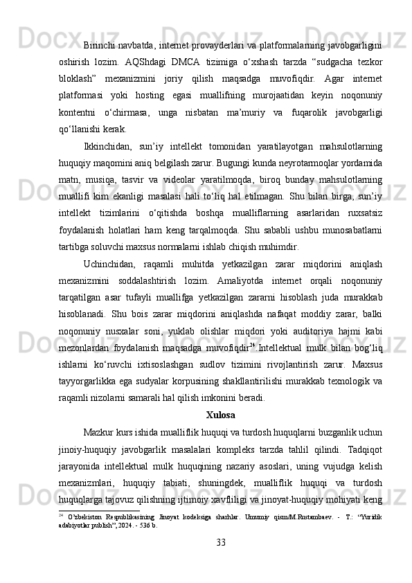 Birinchi navbatda, internet provayderlari va platformalarning javobgarligini
oshirish   lozim.   AQShdagi   DMCA   tizimiga   o‘xshash   tarzda   “sudgacha   tezkor
bloklash”   mexanizmini   joriy   qilish   maqsadga   muvofiqdir.   Agar   internet
platformasi   yoki   hosting   egasi   muallifning   murojaatidan   keyin   noqonuniy
kontentni   o‘chirmasa,   unga   nisbatan   ma’muriy   va   fuqarolik   javobgarligi
qo‘llanishi kerak.
Ikkinchidan,   sun’iy   intellekt   tomonidan   yaratilayotgan   mahsulotlarning
huquqiy maqomini aniq belgilash zarur. Bugungi kunda neyrotarmoqlar yordamida
matn,   musiqa,   tasvir   va   videolar   yaratilmoqda,   biroq   bunday   mahsulotlarning
muallifi   kim   ekanligi   masalasi   hali   to‘liq   hal   etilmagan.   Shu   bilan   birga,   sun’iy
intellekt   tizimlarini   o‘qitishda   boshqa   mualliflarning   asarlaridan   ruxsatsiz
foydalanish   holatlari   ham   keng   tarqalmoqda.   Shu   sababli   ushbu   munosabatlarni
tartibga soluvchi maxsus normalarni ishlab chiqish muhimdir.
Uchinchidan,   raqamli   muhitda   yetkazilgan   zarar   miqdorini   aniqlash
mexanizmini   soddalashtirish   lozim.   Amaliyotda   internet   orqali   noqonuniy
tarqatilgan   asar   tufayli   muallifga   yetkazilgan   zararni   hisoblash   juda   murakkab
hisoblanadi.   Shu   bois   zarar   miqdorini   aniqlashda   nafaqat   moddiy   zarar,   balki
noqonuniy   nusxalar   soni,   yuklab   olishlar   miqdori   yoki   auditoriya   hajmi   kabi
mezonlardan   foydalanish   maqsadga   muvofiqdir 24
.Intellektual   mulk   bilan   bog‘liq
ishlarni   ko‘ruvchi   ixtisoslashgan   sudlov   tizimini   rivojlantirish   zarur.   Maxsus
tayyorgarlikka   ega   sudyalar   korpusining   shakllantirilishi   murakkab   texnologik   va
raqamli nizolarni samarali hal qilish imkonini beradi.
Xulosa
Mazkur kurs ishida mualliflik huquqi va turdosh huquqlarni buzganlik uchun
jinoiy-huquqiy   javobgarlik   masalalari   kompleks   tarzda   tahlil   qilindi.   Tadqiqot
jarayonida   intellektual   mulk   huquqining   nazariy   asoslari,   uning   vujudga   kelish
mexanizmlari,   huquqiy   tabiati,   shuningdek,   mualliflik   huquqi   va   turdosh
huquqlarga tajovuz qilishning ijtimoiy xavfliligi va jinoyat-huquqiy mohiyati keng
24
  O’zbekiston   Respublikasining   Jinoyat   kodeksiga   sharhlar.   Umumiy   qism/M.Rustambaev.   -   T.:   “Yuridik
adabiyotlar publish”, 2024. - 536 b.
33 