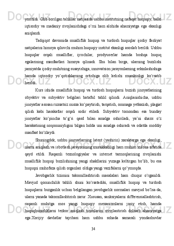 yoritildi. Olib borilgan tahlillar natijasida ushbu institutning nafaqat huquqiy, balki
iqtisodiy   va   madaniy   rivojlanishdagi   o‘rni   ham   alohida   ahamiyatga   ega   ekanligi
aniqlandi.
Tadqiqot   davomida   mualliflik   huquqi   va   turdosh   huquqlar   ijodiy   faoliyat
natijalarini himoya qiluvchi muhim huquqiy institut ekanligi asoslab berildi. Ushbu
huquqlar   orqali   mualliflar,   ijrochilar,   prodyuserlar   hamda   boshqa   huquq
egalarining   manfaatlari   himoya   qilinadi.   Shu   bilan   birga,   ularning   buzilishi
jamiyatda ijodiy muhitning susayishiga, innovatsion jarayonlarning sekinlashishiga
hamda   iqtisodiy   yo‘qotishlarning   ortishiga   olib   kelishi   mumkinligi   ko‘rsatib
berildi.
Kurs   ishida   mualliflik   huquqi   va   turdosh   huquqlarni   buzish   jinoyatlarining
obyektiv   va   subyektiv   belgilari   batafsil   tahlil   qilindi.   Aniqlanishicha,   ushbu
jinoyatlar asosan ruxsatsiz nusxa ko‘paytirish, tarqatish, ommaga yetkazish, plagiat
qilish   kabi   harakatlar   orqali   sodir   etiladi.   Subyektiv   tomondan   esa   bunday
jinoyatlar   ko‘pincha   to‘g‘ri   qasd   bilan   amalga   oshiriladi,   ya’ni   shaxs   o‘z
harakatining  noqonuniyligini   bilgan   holda  uni   amalga   oshiradi   va   odatda   moddiy
manfaat ko‘zlaydi.
Shuningdek,   ushbu   jinoyatlarning   latent   (yashirin)   xarakterga   ega   ekanligi,
ularni aniqlash va isbotlash jarayonining murakkabligi ham muhim xulosa sifatida
qayd   etildi.   Raqamli   texnologiyalar   va   internet   tarmoqlarining   rivojlanishi
mualliflik   huquqi   buzilishining   yangi   shakllarini   yuzaga   keltirgan   bo‘lib,   bu   esa
huquqni muhofaza qilish organlari oldiga yangi vazifalarni qo‘ymoqda.
Javobgarlik   tizimini   takomillashtirish   masalalari   ham   chuqur   o‘rganildi.
Mavjud   qonunchilik   tahlili   shuni   ko‘rsatadiki,   mualliflik   huquqi   va   turdosh
huquqlarni   buzganlik   uchun   belgilangan   javobgarlik   normalari   mavjud   bo‘lsa-da,
ularni yanada takomillashtirish zarur. Xususan, sanksiyalarni differensiallashtirish,
raqamli   muhitga   mos   yangi   huquqiy   mexanizmlarni   joriy   etish,   hamda
huquqbuzarliklarni   tezkor   aniqlash   tizimlarini   rivojlantirish   dolzarb   ahamiyatga
ega.Xorijiy   davlatlar   tajribasi   ham   ushbu   sohada   samarali   yondashuvlar
34 