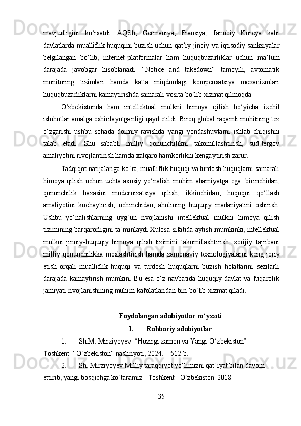 mavjudligini   ko‘rsatdi.   AQSh,   Germaniya,   Fransiya,   Janubiy   Koreya   kabi
davlatlarda mualliflik huquqini buzish uchun qat’iy jinoiy va iqtisodiy sanksiyalar
belgilangan   bo‘lib,   internet-platformalar   ham   huquqbuzarliklar   uchun   ma’lum
darajada   javobgar   hisoblanadi.   “Notice   and   takedown”   tamoyili,   avtomatik
monitoring   tizimlari   hamda   katta   miqdordagi   kompensatsiya   mexanizmlari
huquqbuzarliklarni kamaytirishda samarali vosita bo‘lib xizmat qilmoqda.
O‘zbekistonda   ham   intellektual   mulkni   himoya   qilish   bo‘yicha   izchil
islohotlar amalga oshirilayotganligi qayd etildi. Biroq global raqamli muhitning tez
o‘zgarishi   ushbu   sohada   doimiy   ravishda   yangi   yondashuvlarni   ishlab   chiqishni
talab   etadi.   Shu   sababli   milliy   qonunchilikni   takomillashtirish,   sud-tergov
amaliyotini rivojlantirish hamda xalqaro hamkorlikni kengaytirish zarur.
Tadqiqot natijalariga ko‘ra, mualliflik huquqi va turdosh huquqlarni samarali
himoya   qilish   uchun   uchta   asosiy   yo‘nalish   muhim   ahamiyatga   ega:   birinchidan,
qonunchilik   bazasini   modernizatsiya   qilish;   ikkinchidan,   huquqni   qo‘llash
amaliyotini   kuchaytirish;   uchinchidan,   aholining   huquqiy   madaniyatini   oshirish.
Ushbu   yo‘nalishlarning   uyg‘un   rivojlanishi   intellektual   mulkni   himoya   qilish
tizimining barqarorligini ta’minlaydi.Xulosa sifatida aytish mumkinki, intellektual
mulkni   jinoiy-huquqiy   himoya   qilish   tizimini   takomillashtirish,   xorijiy   tajribani
milliy   qonunchilikka  moslashtirish   hamda   zamonaviy  texnologiyalarni   keng  joriy
etish   orqali   mualliflik   huquqi   va   turdosh   huquqlarni   buzish   holatlarini   sezilarli
darajada   kamaytirish   mumkin.   Bu   esa   o‘z   navbatida   huquqiy   davlat   va   fuqarolik
jamiyati rivojlanishining muhim kafolatlaridan biri bo‘lib xizmat qiladi.
Foydalangan adabiyotlar ro‘yxati
I. Rahbariy adabiyotlar
1. Sh.M. Mirziyoyev. “Hozirgi zamon va Yangi O‘zbekiston” – 
Toshkent: “O‘zbekiston” nashriyoti, 2024. – 512 b.
2. Sh. Mirziyoyev Milliy taraqqiyot yo‘limizni qat’iyat bilan davom 
ettirib, yangi bosqichga ko‘taramiz - Toshkent : O‘zbekiston-2018
35 