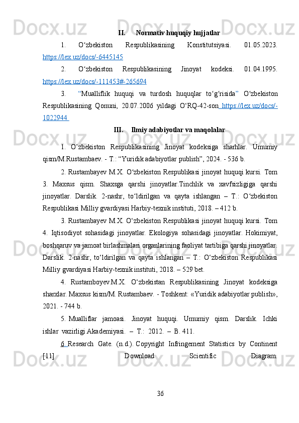 II. Normativ huquqiy hujjatlar
1. O zbekiston   Respublikasining   Konstitutsiyasi.   01.05.2023.ʻ
https://lex.uz/docs/-6445145  
2. O zbekiston   Respublikasining   Jinoyat   kodeksi.   01.04.1995.
ʻ
https://lex.uz/docs/-111453#-265694
3. “ Mualliflik   huquqi   va   turdosh   huquqlar   to g risida	
ʻ ʻ ”   O zbekiston	ʻ
Respublikasining   Qonuni,   20.07.2006   yildagi   O‘RQ-42-son     https://lex.uz/docs/-   
1022944       
III. Ilmiy adabiyotlar va maqolalar
1.   O’zbekiston   Respublikasining   Jinoyat   kodeksiga   sharhlar.   Umumiy
qism/M.Rustambaev. - T.: “Yuridik adabiyotlar publish”, 2024. - 536 b.
2.   Rustambayev  M.X.  O zbekiston  Respublikasi  jinoyat  huquqi  kursi. Tom	
ʻ
3.   Maxsus   qism.   Shaxsga   qarshi   jinoyatlar.Tinchlik   va   xavfsizligiga   qarshi
jinoyatlar.   Darslik.   2-nashr,   to ldirilgan   va   qayta   ishlangan   –   T.:   O zbekiston
ʻ ʻ
Respublikasi Milliy gvardiyasi Harbiy-texnik instituti, 2018. – 412 b.
3. Rustambayev  M.X.  O‘zbekiston  Respublikasi  jinoyat  huquqi  kursi. Tom
4.   Iqtisodiyot   sohasidagi   jinoyatlar.   Ekologiya   sohasidagi   jinoyatlar.   Hokimiyat,
boshqaruv va jamoat birlashmalari organlarining faoliyat tartibiga qarshi jinoyatlar.
Darslik.   2-nashr,   to‘ldirilgan   va   qayta   ishlangan   –   T.:   O‘zbekiston   Respublikasi
Milliy gvardiyasi Harbiy-texnik instituti, 2018. – 529 bet.
4.   Rustamboyev.M.X.   O‘zbekistan   Respublikasining   Jinoyat   kodeksiga
sharxlar. Maxsus kism/M. Rustambaev. - Toshkent: «Yuridik adabiyotlar publish»,
2021. - 744 b.
5.   Mualliflar     jamoasi.     Jinoyat     huquqi.     Umumiy     qism.     Darslik.     Ichki
ishlar  vazirligi Akademiyasi.  –  T.:  2012.  –  B. 411.
6   .    Research  Gate.  (n.d.). Copyright  Infringement  Statistics  by  Continent
[11]     Download   Scientific   Diagram.
36 