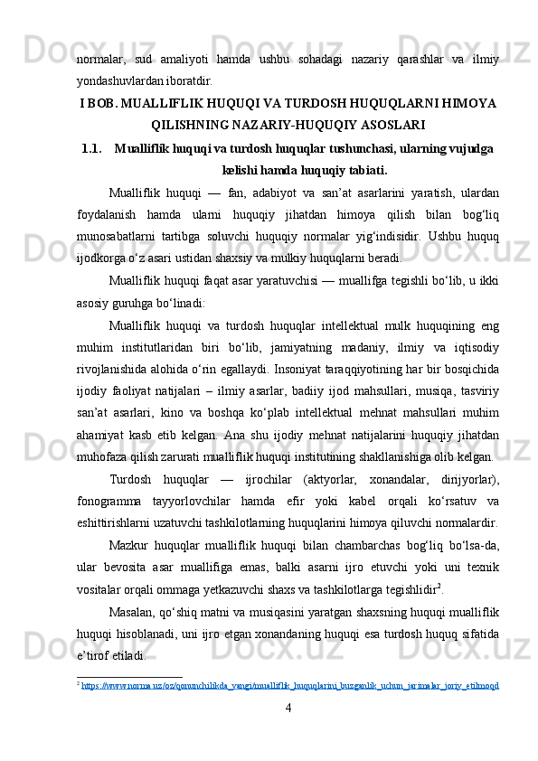 normalar,   sud   amaliyoti   hamda   ushbu   sohadagi   nazariy   qarashlar   va   ilmiy
yondashuvlardan iboratdir.
I BOB. MUALLIFLIK HUQUQI VA TURDOSH HUQUQLARNI HIMOYA
QILISHNING NAZARIY-HUQUQIY ASOSLARI
1.1. Mualliflik huquqi va turdosh huquqlar tushunchasi, ularning vujudga
kelishi hamda huquqiy tabiati.
Mualliflik   huquqi   —   fan,   adabiyot   va   san’at   asarlarini   yaratish,   ulardan
foydalanish   hamda   ularni   huquqiy   jihatdan   himoya   qilish   bilan   bog‘liq
munosabatlarni   tartibga   soluvchi   huquqiy   normalar   yig‘indisidir.   Ushbu   huquq
ijodkorga o‘z asari ustidan shaxsiy va mulkiy huquqlarni beradi.
Mualliflik huquqi faqat asar yaratuvchisi — muallifga tegishli bo‘lib, u ikki
asosiy guruhga bo‘linadi:
Mualliflik   huquqi   va   turdosh   huquqlar   intellektual   mulk   huquqining   eng
muhim   institutlaridan   biri   bo‘lib,   jamiyatning   madaniy,   ilmiy   va   iqtisodiy
rivojlanishida alohida o‘rin egallaydi. Insoniyat taraqqiyotining har bir bosqichida
ijodiy   faoliyat   natijalari   –   ilmiy   asarlar,   badiiy   ijod   mahsullari,   musiqa,   tasviriy
san’at   asarlari,   kino   va   boshqa   ko‘plab   intellektual   mehnat   mahsullari   muhim
ahamiyat   kasb   etib   kelgan.   Ana   shu   ijodiy   mehnat   natijalarini   huquqiy   jihatdan
muhofaza qilish zarurati mualliflik huquqi institutining shakllanishiga olib kelgan.
Turdosh   huquqlar   —   ijrochilar   (aktyorlar,   xonandalar,   dirijyorlar),
fonogramma   tayyorlovchilar   hamda   efir   yoki   kabel   orqali   ko‘rsatuv   va
eshittirishlarni uzatuvchi tashkilotlarning huquqlarini himoya qiluvchi normalardir.
Mazkur   huquqlar   mualliflik   huquqi   bilan   chambarchas   bog‘liq   bo‘lsa-da,
ular   bevosita   asar   muallifiga   emas,   balki   asarni   ijro   etuvchi   yoki   uni   texnik
vositalar orqali ommaga yetkazuvchi shaxs va tashkilotlarga tegishlidir 2
.
Masalan, qo‘shiq matni va musiqasini yaratgan shaxsning huquqi mualliflik
huquqi hisoblanadi, uni ijro etgan xonandaning huquqi esa turdosh huquq sifatida
e’tirof etiladi.
2
  https://www.norma.uz/oz/qonunchilikda_yangi/mualliflik_huquqlarini_buzganlik_uchun_jarimalar_joriy_etilmoqd
4 