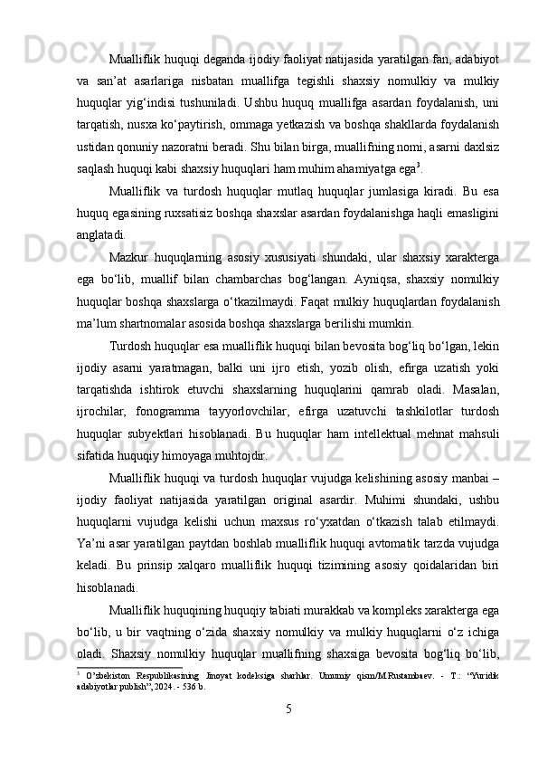 Mualliflik huquqi deganda ijodiy faoliyat natijasida yaratilgan fan, adabiyot
va   san’at   asarlariga   nisbatan   muallifga   tegishli   shaxsiy   nomulkiy   va   mulkiy
huquqlar   yig‘indisi   tushuniladi.   Ushbu   huquq   muallifga   asardan   foydalanish,   uni
tarqatish, nusxa ko‘paytirish, ommaga yetkazish va boshqa shakllarda foydalanish
ustidan qonuniy nazoratni beradi. Shu bilan birga, muallifning nomi, asarni daxlsiz
saqlash huquqi kabi shaxsiy huquqlari ham muhim ahamiyatga ega 3
.
Mualliflik   va   turdosh   huquqlar   mutlaq   huquqlar   jumlasiga   kiradi.   Bu   esa
huquq egasining ruxsatisiz boshqa shaxslar asardan foydalanishga haqli emasligini
anglatadi.
Mazkur   huquqlarning   asosiy   xususiyati   shundaki,   ular   shaxsiy   xarakterga
ega   bo‘lib,   muallif   bilan   chambarchas   bog‘langan.   Ayniqsa,   shaxsiy   nomulkiy
huquqlar boshqa shaxslarga o‘tkazilmaydi. Faqat mulkiy huquqlardan foydalanish
ma’lum shartnomalar asosida boshqa shaxslarga berilishi mumkin.
Turdosh huquqlar esa mualliflik huquqi bilan bevosita bog‘liq bo‘lgan, lekin
ijodiy   asarni   yaratmagan,   balki   uni   ijro   etish,   yozib   olish,   efirga   uzatish   yoki
tarqatishda   ishtirok   etuvchi   shaxslarning   huquqlarini   qamrab   oladi.   Masalan,
ijrochilar,   fonogramma   tayyorlovchilar,   efirga   uzatuvchi   tashkilotlar   turdosh
huquqlar   subyektlari   hisoblanadi.   Bu   huquqlar   ham   intellektual   mehnat   mahsuli
sifatida huquqiy himoyaga muhtojdir.
Mualliflik huquqi va turdosh huquqlar vujudga kelishining asosiy manbai –
ijodiy   faoliyat   natijasida   yaratilgan   original   asardir.   Muhimi   shundaki,   ushbu
huquqlarni   vujudga   kelishi   uchun   maxsus   ro‘yxatdan   o‘tkazish   talab   etilmaydi.
Ya’ni asar yaratilgan paytdan boshlab mualliflik huquqi avtomatik tarzda vujudga
keladi.   Bu   prinsip   xalqaro   mualliflik   huquqi   tizimining   asosiy   qoidalaridan   biri
hisoblanadi.
Mualliflik huquqining huquqiy tabiati murakkab va kompleks xarakterga ega
bo‘lib,   u   bir   vaqtning   o‘zida   shaxsiy   nomulkiy   va   mulkiy   huquqlarni   o‘z   ichiga
oladi.   Shaxsiy   nomulkiy   huquqlar   muallifning   shaxsiga   bevosita   bog‘liq   bo‘lib,
3
  O’zbekiston   Respublikasining   Jinoyat   kodeksiga   sharhlar.   Umumiy   qism/M.Rustambaev.   -   T.:   “Yuridik
adabiyotlar publish”, 2024. - 536 b.
5 
