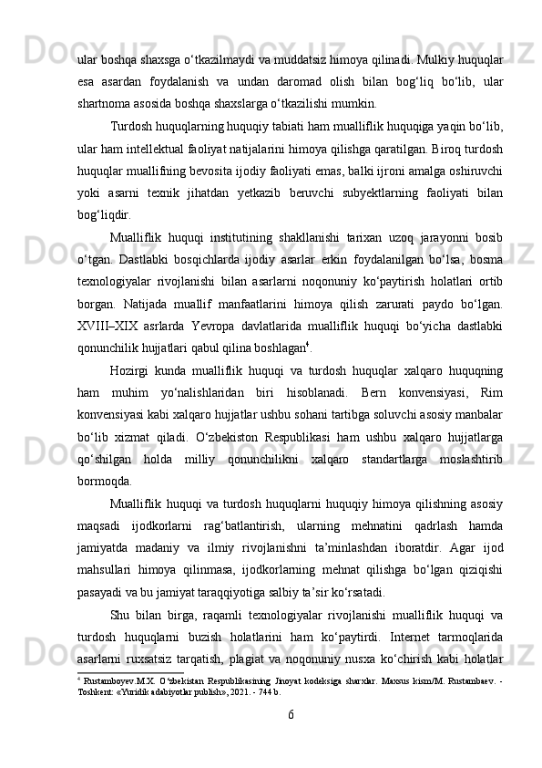 ular boshqa shaxsga o‘tkazilmaydi va muddatsiz himoya qilinadi. Mulkiy huquqlar
esa   asardan   foydalanish   va   undan   daromad   olish   bilan   bog‘liq   bo‘lib,   ular
shartnoma asosida boshqa shaxslarga o‘tkazilishi mumkin.
Turdosh huquqlarning huquqiy tabiati ham mualliflik huquqiga yaqin bo‘lib,
ular ham intellektual faoliyat natijalarini himoya qilishga qaratilgan. Biroq turdosh
huquqlar muallifning bevosita ijodiy faoliyati emas, balki ijroni amalga oshiruvchi
yoki   asarni   texnik   jihatdan   yetkazib   beruvchi   subyektlarning   faoliyati   bilan
bog‘liqdir.
Mualliflik   huquqi   institutining   shakllanishi   tarixan   uzoq   jarayonni   bosib
o‘tgan.   Dastlabki   bosqichlarda   ijodiy   asarlar   erkin   foydalanilgan   bo‘lsa,   bosma
texnologiyalar   rivojlanishi   bilan   asarlarni   noqonuniy   ko‘paytirish   holatlari   ortib
borgan.   Natijada   muallif   manfaatlarini   himoya   qilish   zarurati   paydo   bo‘lgan.
XVIII–XIX   asrlarda   Yevropa   davlatlarida   mualliflik   huquqi   bo‘yicha   dastlabki
qonunchilik hujjatlari qabul qilina boshlagan 4
.
Hozirgi   kunda   mualliflik   huquqi   va   turdosh   huquqlar   xalqaro   huquqning
ham   muhim   yo‘nalishlaridan   biri   hisoblanadi.   Bern   konvensiyasi,   Rim
konvensiyasi kabi xalqaro hujjatlar ushbu sohani tartibga soluvchi asosiy manbalar
bo‘lib   xizmat   qiladi.   O‘zbekiston   Respublikasi   ham   ushbu   xalqaro   hujjatlarga
qo‘shilgan   holda   milliy   qonunchilikni   xalqaro   standartlarga   moslashtirib
bormoqda.
Mualliflik   huquqi   va   turdosh   huquqlarni   huquqiy   himoya   qilishning   asosiy
maqsadi   ijodkorlarni   rag‘batlantirish,   ularning   mehnatini   qadrlash   hamda
jamiyatda   madaniy   va   ilmiy   rivojlanishni   ta’minlashdan   iboratdir.   Agar   ijod
mahsullari   himoya   qilinmasa,   ijodkorlarning   mehnat   qilishga   bo‘lgan   qiziqishi
pasayadi va bu jamiyat taraqqiyotiga salbiy ta’sir ko‘rsatadi.
Shu   bilan   birga,   raqamli   texnologiyalar   rivojlanishi   mualliflik   huquqi   va
turdosh   huquqlarni   buzish   holatlarini   ham   ko‘paytirdi.   Internet   tarmoqlarida
asarlarni   ruxsatsiz   tarqatish,   plagiat   va   noqonuniy   nusxa   ko‘chirish   kabi   holatlar
4
  Rustamboyev.M.X.   O‘zbekistan   Respublikasining   Jinoyat   kodeksiga   sharxlar.   Maxsus   kism/M.   Rustambaev.   -
Toshkent: «Yuridik adabiyotlar publish», 2021. - 744 b.
6 