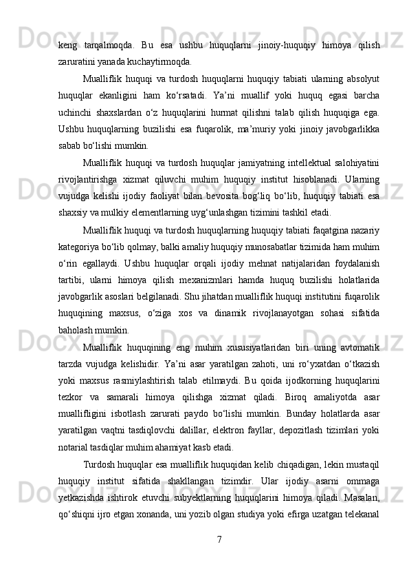 keng   tarqalmoqda.   Bu   esa   ushbu   huquqlarni   jinoiy-huquqiy   himoya   qilish
zaruratini yanada kuchaytirmoqda.
Mualliflik   huquqi   va   turdosh   huquqlarni   huquqiy   tabiati   ularning   absolyut
huquqlar   ekanligini   ham   ko‘rsatadi.   Ya’ni   muallif   yoki   huquq   egasi   barcha
uchinchi   shaxslardan   o‘z   huquqlarini   hurmat   qilishni   talab   qilish   huquqiga   ega.
Ushbu   huquqlarning   buzilishi   esa   fuqarolik,   ma’muriy   yoki   jinoiy   javobgarlikka
sabab bo‘lishi mumkin.
Mualliflik   huquqi   va   turdosh   huquqlar   jamiyatning   intellektual   salohiyatini
rivojlantirishga   xizmat   qiluvchi   muhim   huquqiy   institut   hisoblanadi.   Ularning
vujudga   kelishi   ijodiy   faoliyat   bilan   bevosita   bog‘liq   bo‘lib,   huquqiy   tabiati   esa
shaxsiy va mulkiy elementlarning uyg‘unlashgan tizimini tashkil etadi.
Mualliflik huquqi va turdosh huquqlarning huquqiy tabiati faqatgina nazariy
kategoriya bo‘lib qolmay, balki amaliy huquqiy munosabatlar tizimida ham muhim
o‘rin   egallaydi.   Ushbu   huquqlar   orqali   ijodiy   mehnat   natijalaridan   foydalanish
tartibi,   ularni   himoya   qilish   mexanizmlari   hamda   huquq   buzilishi   holatlarida
javobgarlik asoslari belgilanadi. Shu jihatdan mualliflik huquqi institutini fuqarolik
huquqining   maxsus,   o‘ziga   xos   va   dinamik   rivojlanayotgan   sohasi   sifatida
baholash mumkin.
Mualliflik   huquqining   eng   muhim   xususiyatlaridan   biri   uning   avtomatik
tarzda   vujudga   kelishidir.   Ya’ni   asar   yaratilgan   zahoti,   uni   ro‘yxatdan   o‘tkazish
yoki   maxsus   rasmiylashtirish   talab   etilmaydi.   Bu   qoida   ijodkorning   huquqlarini
tezkor   va   samarali   himoya   qilishga   xizmat   qiladi.   Biroq   amaliyotda   asar
muallifligini   isbotlash   zarurati   paydo   bo‘lishi   mumkin.   Bunday   holatlarda   asar
yaratilgan   vaqtni   tasdiqlovchi   dalillar,   elektron   fayllar,   depozitlash   tizimlari   yoki
notarial tasdiqlar muhim ahamiyat kasb etadi.
Turdosh huquqlar esa mualliflik huquqidan kelib chiqadigan, lekin mustaqil
huquqiy   institut   sifatida   shakllangan   tizimdir.   Ular   ijodiy   asarni   ommaga
yetkazishda   ishtirok   etuvchi   subyektlarning   huquqlarini   himoya   qiladi.   Masalan,
qo‘shiqni ijro etgan xonanda, uni yozib olgan studiya yoki efirga uzatgan telekanal
7 