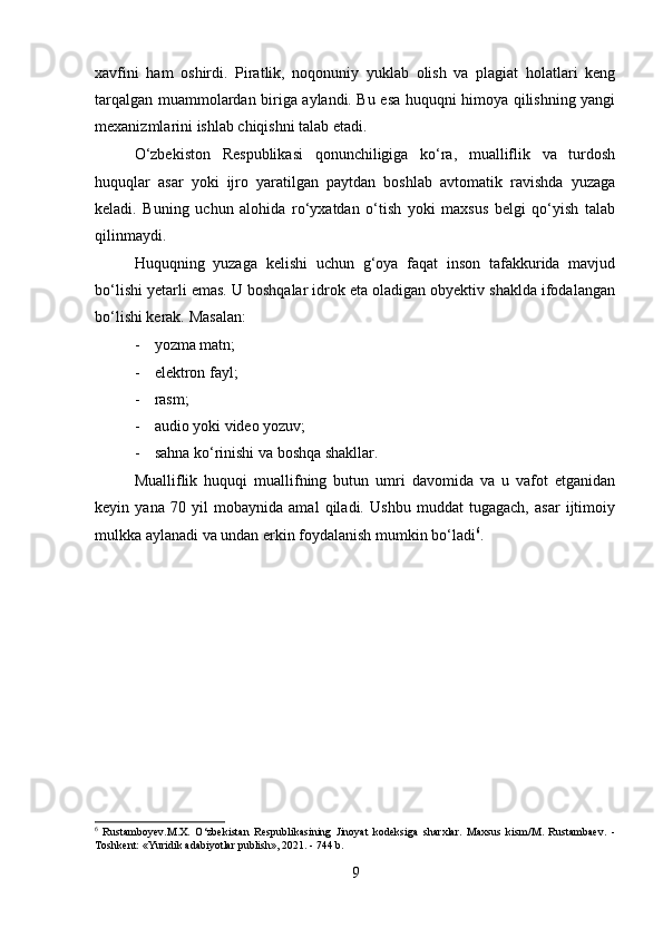 xavfini   ham   oshirdi.   Piratlik,   noqonuniy   yuklab   olish   va   plagiat   holatlari   keng
tarqalgan muammolardan biriga aylandi. Bu esa huquqni himoya qilishning yangi
mexanizmlarini ishlab chiqishni talab etadi.
O‘zbekiston   Respublikasi   qonunchiligiga   ko‘ra,   mualliflik   va   turdosh
huquqlar   asar   yoki   ijro   yaratilgan   paytdan   boshlab   avtomatik   ravishda   yuzaga
keladi.   Buning   uchun   alohida   ro‘yxatdan   o‘tish   yoki   maxsus   belgi   qo‘yish   talab
qilinmaydi.
Huquqning   yuzaga   kelishi   uchun   g‘oya   faqat   inson   tafakkurida   mavjud
bo‘lishi yetarli emas. U boshqalar idrok eta oladigan obyektiv shaklda ifodalangan
bo‘lishi kerak. Masalan:
- yozma matn;
- elektron fayl;
- rasm;
- audio yoki video yozuv;
- sahna ko‘rinishi va boshqa shakllar.
Mualliflik   huquqi   muallifning   butun   umri   davomida   va   u   vafot   etganidan
keyin   yana   70   yil   mobaynida   amal   qiladi.   Ushbu   muddat   tugagach,   asar   ijtimoiy
mulkka aylanadi va undan erkin foydalanish mumkin bo‘ladi 6
.
6
  Rustamboyev.M.X.   O‘zbekistan   Respublikasining   Jinoyat   kodeksiga   sharxlar.   Maxsus   kism/M.   Rustambaev.   -
Toshkent: «Yuridik adabiyotlar publish», 2021. - 744 b.
9 