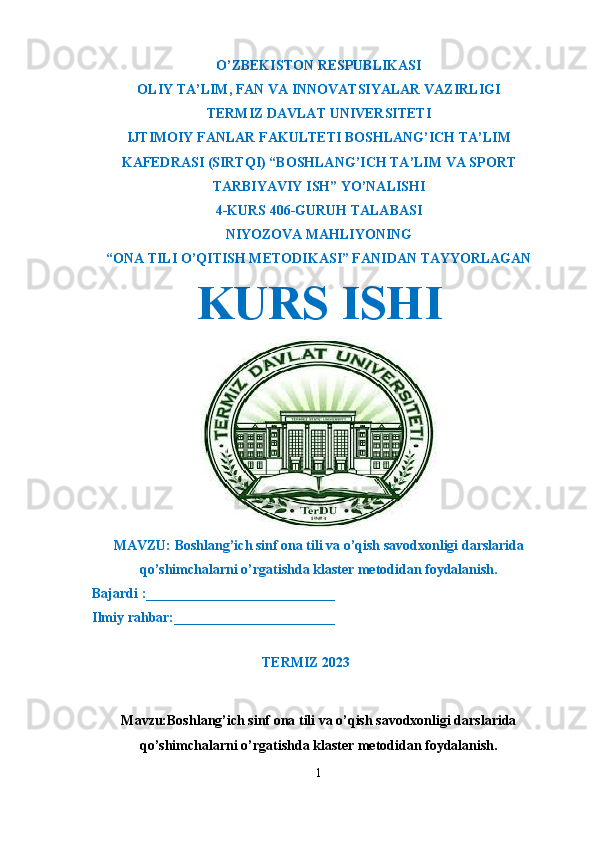 O’ZBEKISTON RESPUBLIKASI
OLIY TA’LIM ,  FAN VA INNOVATSIYALAR VAZIRLIGI
T ERMIZ DAVLAT UNIVERSITETI
IJTIMOIY FANLAR FAKULTETI BOSHLANG’ICH TA’LIM
KAFEDRASI (SIRTQI) “BOSHLANG’ICH TA’LIM VA SPORT
TARBIYAVIY ISH” YO’NALISHI
4-KURS 406-GURUH TALABASI
NIYOZOVA MAHLIYONING
“ONA TILI O’QITISH METODIKASI” FANIDAN TAYYORLAGAN
KURS ISHI
MAVZU: Boshlang’ich sinf ona tili va o’qish savodxonligi darslarida
qo’shimchalarni o’rgatishda klaster metodidan foydalanish.
  Bajardi :___________________________
  Ilmiy rahbar:_______________________                                                       
                                                             
TERMIZ 2023
Mavzu:Boshlang’ich sinf ona tili va o’qish savodxonligi darslarida
q o’shimchalarni o’rgatishda klaster metodidan foydalanish.
1 