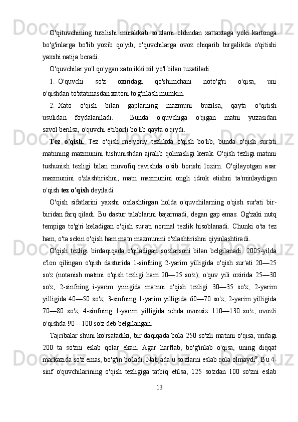 O'qituvchining   tuzilishi   murakkab   so'zlarni   oldindan   xattaxtaga   yoki   kartonga
bo'g'inlarga   bo'lib   yozib   qo'yib,   o'quvchilarga   ovoz   chiqarib   birgalikda   o'qitishi
yaxshi natija beradi.
O'quvchilar yo'l qo'ygan xato ikki xil yo'l bilan tuzatiladi:
1. O'quvchi     so'z     oxiridagi     qo'shimchani     noto'g'ri     o'qisa,     uni
o'qishdan to'xtatmasdan xatoni to'g'rilash mumkin.
2. Xato   o'qish   bilan   gaplarning   mazmuni   buzilsa,   qayta   o"qitish
usulidan   foydalaniladi.     Bunda   o'quvchiga   o'qigan   matni   yuzasidan
savol berilsa, o'quvchi e'tiborli bo'lib qayta o'qiydi.
Tez   o'qish.   Tez   o'qish   rne'yoriy   tezlikda   o'qish   bo'lib,   bunda   o'qish   sur'ati
matnning mazmunini tushunishdan ajralib qolmasligi  kerak. O'qish tezligi  matnni
tushunish   tezligi   bilan   rnuvofiq   ravishda   o'sib   borishi   lozirn.   O'qilayotgan   asar
mazmunini   o'zlashtirishni,   matn   maz munini   ongli   idrok   etishni   ta'minlaydigan
o'qish  tez o'qish  deyiladi.
O'qish   sifatlarini   yaxshi   o'zlashtirgan   holda   o'quvchilarning   o'qish   sur'ati   bir-
biridan farq qiladi. Bu dastur talablarini bajarmadi, degan gap emas. Og'zaki nutq
tempiga   to'g'ri   keladigan   o'qish   sur'ati   normal   tezlik   hisoblanadi.   Chunki   o'ta   tez
ham, o'ta sekin o'qish ham matn mazmunini o'zlashtirishni qiyinlashtiradi.
O'qish   tezligi   birdaqiqada   o'qiladigan   so'zlarsoni   bilan   belgilanadi.   2005-yilda
e'lon   qilingan   o'qish   dasturida   1-sinfning   2-yarim   yilligida   o'qish   sur'ati   20—25
so'z   (notanish   matnni   o'qish   tezligi   ham   20—25   so'z);   o'quv   yili   oxirida   25—30
so'z;   2-sinfning   i-yarim   yiiiigida   mat nni   o'qish   tezligi   30—35   so'z;   2-yarim
yilligida   40—50   so'z;   3-sinfning   1-yarim   yilligida   60—70   so'z;   2-yarim   yilligida
70—80   so'z;   4-sinfning   1-yarim   yilligida   ichda   ovozsiz   110—130   so'z,   ovozli
o'qishda 90—100 so'z deb belgilangan.
Tajribalar shuni ko'rsatadiki, bir daqiqada bola 250 so'zli matnni o'qisa, undagi
200   ta   so'zni   eslab   qolar   ekan.   Agar   harflab,   bo'g'inlab   o'qisa,   uning   diqqat
markazida so'z emas, bo'g'in bo'ladi. Natijada u so'zlarni eslab qola olmaydi 9
. Bu 4-
sinf   o'quvchilarining   o'qish   tezligiga   tatbiq   etilsa,   125   so'zdan   100   so'zni   eslab
13