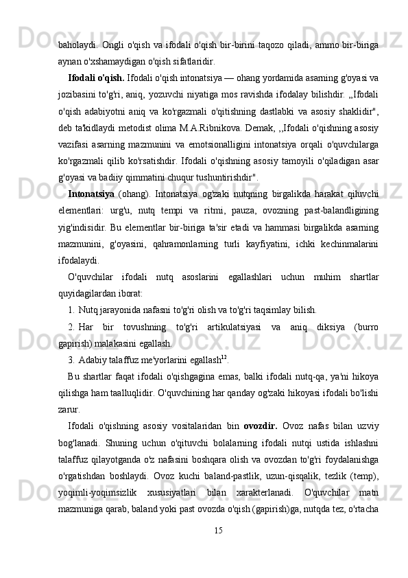 baholaydi.  Ongli   o'qish   va   ifodali   o'qish   bir-birini   taqozo   qiladi,   ammo  bir-biriga
aynan o'xshamaydigan o'qish sifatlaridir.
Ifodali o'qish.  Ifodali o'qish intonatsiya — ohang yordamida asarning g'oyasi va
jozibasini  to'g'ri, aniq, yozuvchi  niyatiga mos ravishda ifodalay bilishdir. „Ifodali
o'qish   adabiyotni   aniq   va   ko'rgazmali   o'qitishning   dastlabki   va   asosiy   shaklidir",
deb ta'kidlaydi metodist olima M.A.Ribnikova. Demak, ,,Ifodali o'qishning asosiy
vazifasi   asarning   mazmunini   va   emotsionalligini   intonatsiya   orqali   o'quvchilarga
ko'rgazmali   qilib   ko'rsatishdir.   Ifodali   o'qishning   aso siy   tamoyili   o'qiladigan   asar
g'oyasi va badiiy qimmatini chuqur tushuntirishdir".
Intonatsiya   (ohang).   Intonatsiya   og'zaki   nutqning   birgalikda   harakat   qiluvchi
elementlari:   urg'u,   nutq   tempi   va   ritmi,   pauza,   ovozning   past-balandligining
yig'indisidir.   Bu   elementlar   bir-biriga   ta'sir   etadi   va   hammasi   birgalikda   asarning
mazmunini,   g'oyasini,   qahramonlarning   turli   kayfiyatini,   ichki   kechinmalarini
ifodalaydi.
O'quvchilar   ifodali   nutq   asoslarini   egallashlari   uchun   muhim   shartlar
quyidagilardan iborat:
1. Nutq jarayonida nafasni to'g'ri olish va to'g'ri taqsimlay bilish.
2. Har   bir   tovushning   to'g'ri   artikulatsiyasi   va   aniq   diksiya   (burro
gapirish) malakasini egallash.
3. Adabiy talaffuz me'yorlarini egallash 12
.
Bu   shartlar   faqat   ifodali   o'qishgagina   emas,   balki   ifodali   nutq-qa,   ya'ni   hikoya
qilishga ham taalluqlidir. O'quvchining har qanday og'zaki hikoyasi ifodali bo'lishi
zarur.
Ifodali   o'qishning   asosiy   vositalaridan   bin   ovozdir.   Ovoz   nafas   bilan   uzviy
bog'lanadi.   Shuning   uchun   o'qituvchi   bolalarning   ifodali   nutqi   ustida   ishlashni
talaffuz qilayotganda  o'z nafasini  boshqara  olish  va ovozdan to'g'ri  foydalanishga
o'rgatishdan   boshlaydi.   Ovoz   kuchi   baland-pastlik,   uzun-qisqalik,   tezlik   (temp),
yoqimli-yoqimsizlik   xususiyatlari   bilan   xarakterlanadi.   O'quvchilar   matn
mazmuniga qarab, baland yoki past ovozda o'qish (gapirish)ga, nutqda tez, o'rtacha
15