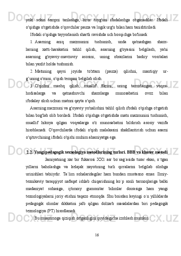yoki   sekin   tempni   tanlashga,   biror   tuyg'uni   ifodalashga   o'rganadilar.   Ifodali
o'qishga o'rgatishda o'quvchilar pauza va logik urg'u bilan ham tanishtiriladi.
Ifodali o'qishga tayyorlanish shartli ravishda uch bosqichga bo'linadi:
1. Asarning   aniq   mazmunini   tushunish,   unda   qatnashgan   shaxs-
larning   xatti-harakatini   tahlil   qilish,   asarning   g'oyasini   belgilash,   ya'ni
asarning   g'oyaviy-mavzuviy   asosini,   uning   obrazlarini   badiiy   vositalari
bilan yaxlit holda tushunish.
2. Matnning   qaysi   joyida   to'xtam   (pauza)   qilishni,   mantiqiy   ur-
g’uning o'rnini, o'qish tempini belgilab olish.
3. O'qishni   mashq   qilish,   muallif   fikrini,   uning   tasvirlangan   voqea-
hodisalarga     va     qatnashuvchi     shaxslarga     munosabatini     ovoz     bilan
ifodalay olish uchun matnni qayta o'qish.
Asarning mazmuni va g'oyaviy yo'nalishini tahlil qilish ifodali o'qishga o'rgatish
bilan bog'lab olib boriladi. Ifodali o'qishga o'rgatishda matn mazmunini tushunish,
muallif   hikoya   qilgan   voqealarga   o'z   munosabatini   bildirish   asosiy   vazifa
hisoblanadi.   O'quvchilarda   ifodali   o'qish   malakasini   shakllantirish   uchun   asarni
o'qituvchining ifodali o'qishi muhim ahamiyatga ega.
2. 2 . Yangi pedagogik texnologiya metodlarining turlari .  BBB va klaster metodi
                      Jamiyatning   xar   bir   fukarosi   XX1   asr   bo`sag`asida   turar   ekan,   o`tgan
yillarni   baholashga   va   kelajak   xayotining   turli   qirralarini   belgilab   olishga
urinishlari   tabiiydir.   Ta`lim   sohalaridagilar   ham   bundan   mustasno   emas.   Ilmiy-
texnikaviy   taraqqiyot   nafaqat   ishlab   chiqarishning   ko`p   sonli   tarmoqlariga   balki
madaniyat   sohasiga,   ijtimoiy   gumonitar   bilimlar   doirasiga   ham   yangi
texnologiyalarni joriy etishni taqazo etmoqda. Shu boisdan keyingi o`n yilliklarda
pedagogik   olimlar   dikkatini   jalb   qilgan   dolzarb   masalalardan   biri   pedagogik
texnologiya (PT) hisodlanadi.
Bu muammoga qiziqish ortganligini quyidagicha izohlash mumkin :
16