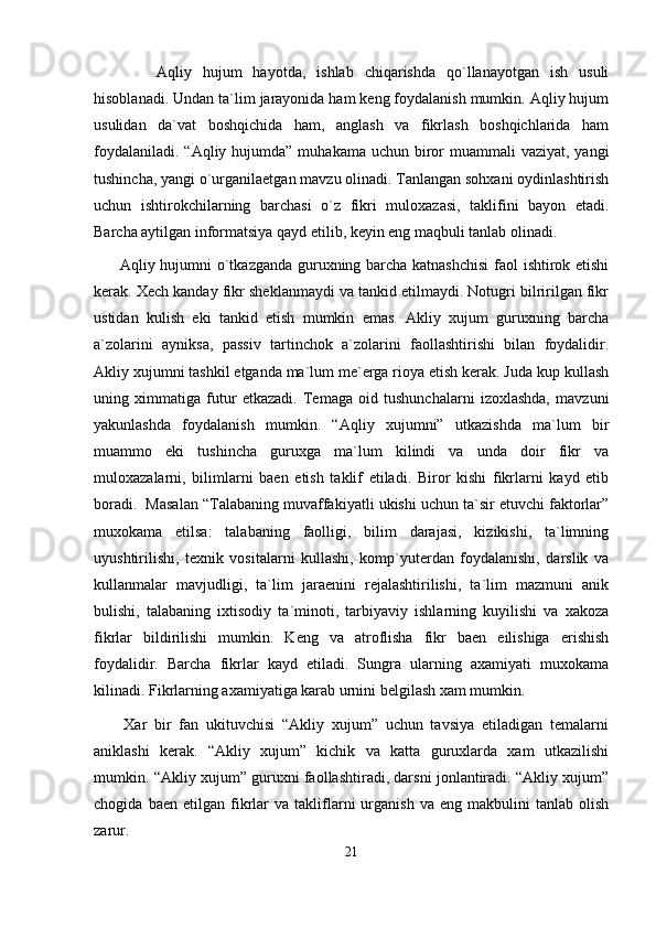       Aqliy   hujum   hayotda,   ishlab   chiqarishda   qo`llanayotgan   ish   usuli
hisoblanadi. Undan ta`lim jarayonida ham keng foydalanish mumkin. Aqliy hujum
usulidan   da`vat   boshqichida   ham,   anglash   va   fikrlash   boshqichlarida   ham
foydalaniladi.  “Aqliy hujumda”  muhakama uchun biror  muammali  vaziyat,  yangi
tushincha, yangi o`urganilaetgan mavzu olinadi. Tanlangan sohxani oydinlashtirish
uchun   ishtirokchilarning   barchasi   o`z   fikri   muloxazasi,   taklifini   bayon   etadi.
Barcha aytilgan informatsiya qayd etilib, keyin eng maqbuli tanlab olinadi.
         Aqliy hujumni o`tkazganda guruxning barcha katnashchisi  faol ishtirok etishi
kerak. Xech kanday fikr sheklanmaydi va tankid etilmaydi. Notugri bilririlgan fikr
ustidan   kulish   eki   tankid   etish   mumkin   emas.   Akliy   xujum   guruxning   barcha
a`zolarini   ayniksa,   passiv   tartinchok   a`zolarini   faollashtirishi   bilan   foydalidir.
Akliy xujumni tashkil etganda ma`lum me`erga rioya etish kerak. Juda kup kullash
uning   ximmatiga   futur   etkazadi.   Temaga   oid   tushunchalarni   izoxlashda,   mavzuni
yakunlashda   foydalanish   mumkin.   “Aqliy   xujumni”   utkazishda   ma`lum   bir
muammo   eki   tushincha   guruxga   ma`lum   kilindi   va   unda   doir   fikr   va
muloxazalarni,   bilimlarni   baen   etish   taklif   etiladi.   Biror   kishi   fikrlarni   kayd   etib
boradi.  Masalan “Talabaning muvaffakiyatli ukishi uchun ta`sir etuvchi faktorlar”
muxokama   etilsa:   talabaning   faolligi,   bilim   darajasi,   kizikishi,   ta`limning
uyushtirilishi,   texnik   vositalarni   kullashi,   komp`yuterdan   foydalanishi,   darslik   va
kullanmalar   mavjudligi,   ta`lim   jaraenini   rejalashtirilishi,   ta`lim   mazmuni   anik
bulishi,   talabaning   ixtisodiy   ta`minoti,   tarbiyaviy   ishlarning   kuyilishi   va   xakoza
fikrlar   bildirilishi   mumkin.   Keng   va   atroflisha   fikr   baen   eilishiga   erishish
foydalidir.   Barcha   fikrlar   kayd   etiladi.   Sungra   ularning   axamiyati   muxokama
kilinadi. Fikrlarning axamiyatiga karab urnini belgilash xam mumkin.
        Xar   bir   fan   ukituvchisi   “Akliy   xujum”   uchun   tavsiya   etiladigan   temalarni
aniklashi   kerak.   “Akliy   xujum”   kichik   va   katta   guruxlarda   xam   utkazilishi
mumkin. “Akliy xujum” guruxni faollashtiradi, darsni jonlantiradi. “Akliy xujum”
chogida   baen  etilgan   fikrlar   va   takliflarni   urganish   va   eng  makbulini   tanlab  olish
zarur.
21 