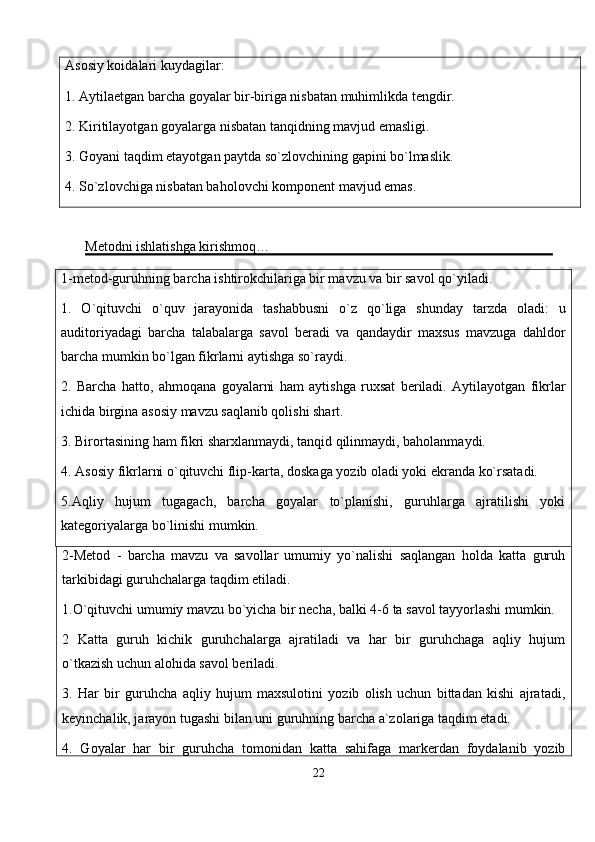 Asosiy koidalari kuydagilar:
1. Aytilaetgan barcha goyalar bir-biriga nisbatan muhimlikda tengdir.
2. Kiritilayotgan goyalarga nisbatan tanqidning mavjud emasligi.
3. Goyani taqdim etayotgan paytda so`zlovchining gapini bo`lmaslik.
4. So`zlovchiga nisbatan baholovchi komponent mavjud emas.
Metodni ishlatishga kirishmoq…
1-metod-guruhning barcha ishtirokchilariga bir mavzu va bir savol qo`yiladi.
1.   O`qituvchi   o`quv   jarayonida   tashabbusni   o`z   qo`liga   shunday   tarzda   oladi:   u
auditoriyadagi   barcha   talabalarga   savol   beradi   va   qandaydir   maxsus   mavzuga   dahldor
barcha mumkin bo`lgan fikrlarni aytishga so`raydi.
2.   Barcha   hatto,   ahmoqana   goyalarni   ham   aytishga   ruxsat   beriladi.   Aytilayotgan   fikrlar
ichida birgina asosiy mavzu saqlanib qolishi shart.
3. Birortasining ham fikri sharxlanmaydi, tanqid qilinmaydi, baholanmaydi.
4. Asosiy fikrlarni o`qituvchi flip-karta, doskaga yozib oladi yoki ekranda ko`rsatadi.
5.Aqliy   hujum   tugagach,   barcha   goyalar   to`planishi,   guruhlarga   ajratilishi   yoki
kategoriyalarga bo`linishi mumkin.
2-Metod   -   barcha   mavzu   va   savollar   umumiy   yo`nalishi   saqlangan   holda   katta   guruh
tarkibidagi guruhchalarga taqdim etiladi.
1.O`qituvchi umumiy mavzu bo`yicha bir necha, balki 4-6 ta savol tayyorlashi mumkin.
2   Katta   guruh   kichik   guruhchalarga   ajratiladi   va   har   bir   guruhchaga   aqliy   hujum
o`tkazish uchun alohida savol beriladi.
3.   Har   bir   guruhcha   aqliy   hujum   maxsulotini   yozib   olish   uchun   bittadan   kishi   ajratadi,
keyinchalik, jarayon tugashi bilan uni guruhning barcha a`zolariga taqdim etadi.
4.   Goyalar   har   bir   guruhcha   tomonidan   katta   sahifaga   markerdan   foydalanib   yozib
22
