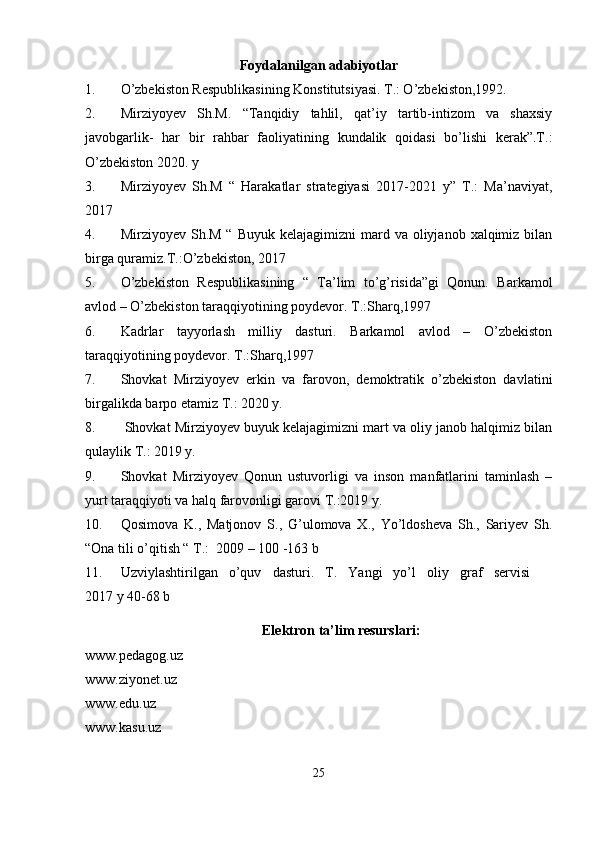 Foydalanilgan adabiyotlar 
1. O’zbekiston Respublikasining Konstitutsiyasi. T.: O’zbekiston,1992.
2. Mirziyoyev   Sh.M.   “Tanqidiy   tahlil,   qat’iy   tartib-intizom   va   shaxsiy
javobgarlik-   har   bir   rahbar   faoliyatining   kundalik   qoidasi   bo’lishi   kerak”.T.:
O’zbekiston 2020. y
3. Mirziyoyev   Sh.M   “   Harakatlar   strategiyasi   2017-2021   y”   T.:   Ma’naviyat,
2017
4. Mirziyoyev  Sh.M  “  Buyuk  kelajagimizni   mard  va oliyjanob  xalqimiz bilan
birga quramiz.T.:O’zbekiston, 2017
5. O’zbekiston   Respublikasining   “   Ta’lim   to’g’risida”gi   Qonun.   Barkamol
avlod – O’zbekiston taraqqiyotining poydevor. T.:Sharq,1997
6. Kadrlar   tayyorlash   milliy   dasturi.   Barkamol   avlod   –   O’zbekiston
taraqqiyotining poydevor. T.:Sharq,1997
7. Shovkat   Mirziyoyev   erkin   va   farovon,   demoktratik   o’zbekiston   davlatini
birgalikda barpo etamiz T.: 2020 y.
8.  Shovkat Mirziyoyev buyuk kelajagimizni mart va oliy janob halqimiz bilan
qulaylik T.: 2019 y.
9. Shovkat   Mirziyoyev   Qonun   ustuvorligi   va   inson   manfatlarini   taminlash   –
yurt taraqqiyoti va halq farovonligi garovi T.:2019 y. 
10. Qosimova   K.,   Matjonov   S.,   G’ulomova   X.,   Yo’ldosheva   Sh.,   Sariyev   Sh.
“Ona tili o’qitish “ T.:  2009 – 100 -163 b
11. Uzviylashtirilgan   o’quv   dasturi.   T.   Yangi   yo’l   oliy   graf   servisi    
2017 y 40-68 b
Elektron ta’lim resurslari:
www.pedagog.uz
www.ziyonet.uz
www.edu.uz
www.kasu.uz
25