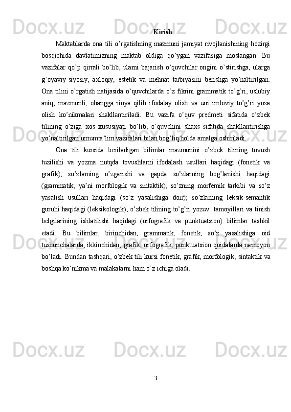 Kirish
Maktablarda   ona   tili   o’rgatishning   mazmuni   jamiyat   rivojlanishining   hozirgi
bosqichida   davlatimizning   maktab   oldiga   qo’ygan   vazifasiga   moslangan.   Bu
vazifalar   qo’p   qirrali   bo’lib,   ularni   bajarish   o’quvchilar   ongini   o’stirishga,   ularga
g’oyaviy-siyosiy,   axloqiy,   estetik   va   mehnat   tarbiyasini   berishga   yo’naltirilgan.
Ona tilini o’rgatish natijasida o’quvchilarda o’z fikrini grammatik to’g’ri, uslubiy
aniq,   mazmunli,   ohangga   rioya   qilib   ifodalay   olish   va   uni   imloviy   to’g’ri   yoza
olish   ko’nikmalari   shakllantiriladi.   Bu   vazifa   o’quv   predmeti   sifatida   o’zbek
tilining   o’ziga   xos   xususiyati   bo’lib,   o’quvchini   shaxs   sifatida   shakllantirishga
yo’naltirilgan umumta’lim vazifalari bilan bog’liq holda amalga oshiriladi.
Ona   tili   kursida   beriladigan   bilimlar   mazmunini   o’zbek   tilining   tovush
tuzilishi   va   yozma   nutqda   tovushlarni   ifodalash   usullari   haqidagi   (fonetik   va
grafik);   so’zlarning   o’zgarishi   va   gapda   so’zlarning   bog’lanishi   haqidagi
(grammatik,   ya’ni   morfologik   va   sintaktik);   so’zning   morfemik   tarkibi   va   so’z
yasalish   usullari   haqidagi   (so’z   yasalishiga   doir);   so’zlarning   leksik-semantik
guruhi haqidagi (leksikologik); o’zbek tilining to’g’ri yozuv   tamoyillari va tinish
belgilarining   ishlatilishi   haqidagi   (orfografik   va   punktuatsion)   bilimlar   tashkil
etadi.   Bu   bilimlar,   birinchidan,   grammatik,   fonetik,   so’z   yasalishiga   oid
tushunchalarda, ikkinchidan, grafik, orfografik, punktuatsion qoidalarda namoyon
bo’ladi. Bundan tashqari, o’zbek tili kursi fonetik, gra fik, morfologik, sintaktik va
boshqa ko’nikma va malakalarni ham o’z ichiga oladi.
3